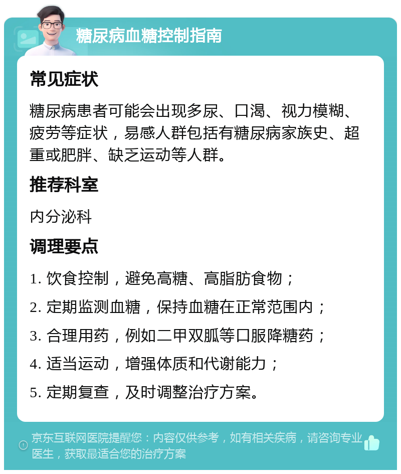 糖尿病血糖控制指南 常见症状 糖尿病患者可能会出现多尿、口渴、视力模糊、疲劳等症状，易感人群包括有糖尿病家族史、超重或肥胖、缺乏运动等人群。 推荐科室 内分泌科 调理要点 1. 饮食控制，避免高糖、高脂肪食物； 2. 定期监测血糖，保持血糖在正常范围内； 3. 合理用药，例如二甲双胍等口服降糖药； 4. 适当运动，增强体质和代谢能力； 5. 定期复查，及时调整治疗方案。