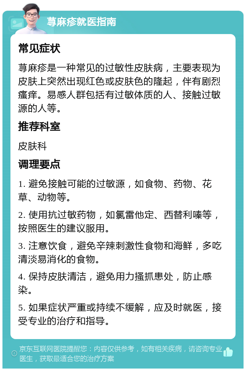 荨麻疹就医指南 常见症状 荨麻疹是一种常见的过敏性皮肤病，主要表现为皮肤上突然出现红色或皮肤色的隆起，伴有剧烈瘙痒。易感人群包括有过敏体质的人、接触过敏源的人等。 推荐科室 皮肤科 调理要点 1. 避免接触可能的过敏源，如食物、药物、花草、动物等。 2. 使用抗过敏药物，如氯雷他定、西替利嗪等，按照医生的建议服用。 3. 注意饮食，避免辛辣刺激性食物和海鲜，多吃清淡易消化的食物。 4. 保持皮肤清洁，避免用力搔抓患处，防止感染。 5. 如果症状严重或持续不缓解，应及时就医，接受专业的治疗和指导。