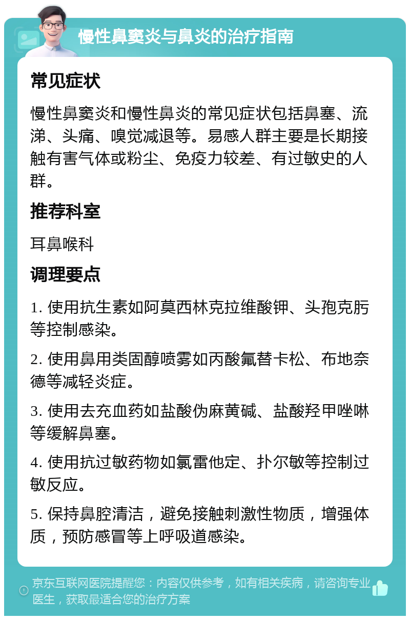 慢性鼻窦炎与鼻炎的治疗指南 常见症状 慢性鼻窦炎和慢性鼻炎的常见症状包括鼻塞、流涕、头痛、嗅觉减退等。易感人群主要是长期接触有害气体或粉尘、免疫力较差、有过敏史的人群。 推荐科室 耳鼻喉科 调理要点 1. 使用抗生素如阿莫西林克拉维酸钾、头孢克肟等控制感染。 2. 使用鼻用类固醇喷雾如丙酸氟替卡松、布地奈德等减轻炎症。 3. 使用去充血药如盐酸伪麻黄碱、盐酸羟甲唑啉等缓解鼻塞。 4. 使用抗过敏药物如氯雷他定、扑尔敏等控制过敏反应。 5. 保持鼻腔清洁，避免接触刺激性物质，增强体质，预防感冒等上呼吸道感染。