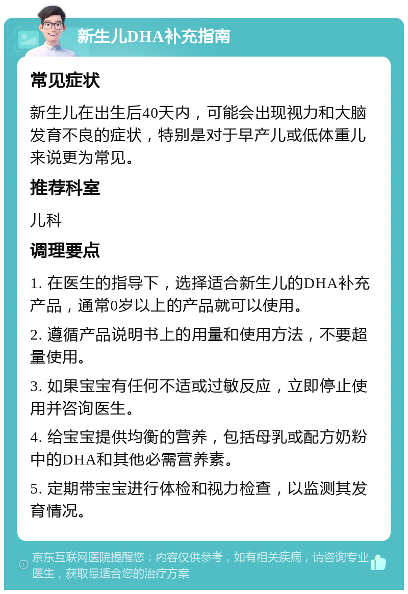 新生儿DHA补充指南 常见症状 新生儿在出生后40天内，可能会出现视力和大脑发育不良的症状，特别是对于早产儿或低体重儿来说更为常见。 推荐科室 儿科 调理要点 1. 在医生的指导下，选择适合新生儿的DHA补充产品，通常0岁以上的产品就可以使用。 2. 遵循产品说明书上的用量和使用方法，不要超量使用。 3. 如果宝宝有任何不适或过敏反应，立即停止使用并咨询医生。 4. 给宝宝提供均衡的营养，包括母乳或配方奶粉中的DHA和其他必需营养素。 5. 定期带宝宝进行体检和视力检查，以监测其发育情况。