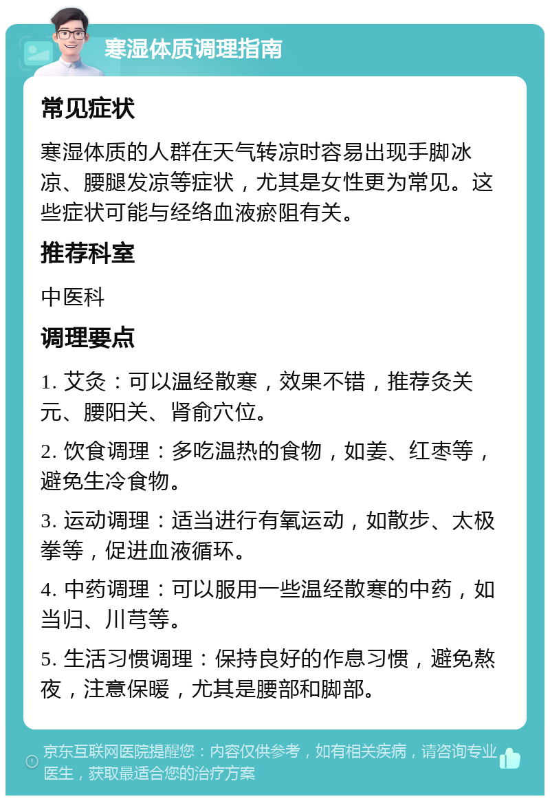 寒湿体质调理指南 常见症状 寒湿体质的人群在天气转凉时容易出现手脚冰凉、腰腿发凉等症状，尤其是女性更为常见。这些症状可能与经络血液瘀阻有关。 推荐科室 中医科 调理要点 1. 艾灸：可以温经散寒，效果不错，推荐灸关元、腰阳关、肾俞穴位。 2. 饮食调理：多吃温热的食物，如姜、红枣等，避免生冷食物。 3. 运动调理：适当进行有氧运动，如散步、太极拳等，促进血液循环。 4. 中药调理：可以服用一些温经散寒的中药，如当归、川芎等。 5. 生活习惯调理：保持良好的作息习惯，避免熬夜，注意保暖，尤其是腰部和脚部。