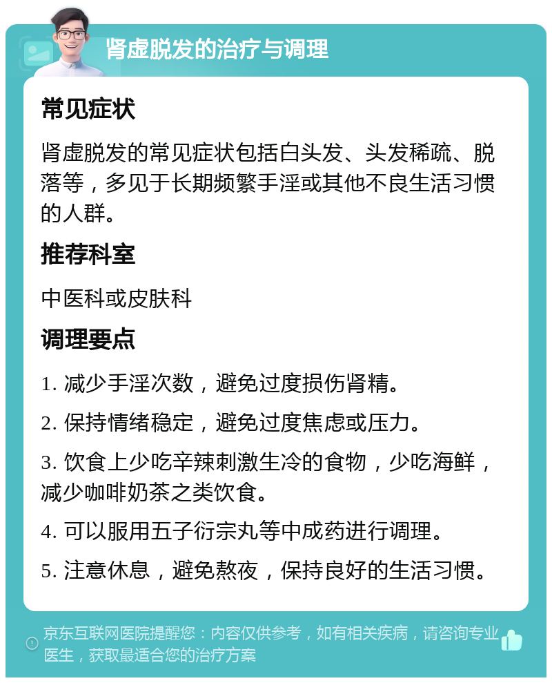 肾虚脱发的治疗与调理 常见症状 肾虚脱发的常见症状包括白头发、头发稀疏、脱落等，多见于长期频繁手淫或其他不良生活习惯的人群。 推荐科室 中医科或皮肤科 调理要点 1. 减少手淫次数，避免过度损伤肾精。 2. 保持情绪稳定，避免过度焦虑或压力。 3. 饮食上少吃辛辣刺激生冷的食物，少吃海鲜，减少咖啡奶茶之类饮食。 4. 可以服用五子衍宗丸等中成药进行调理。 5. 注意休息，避免熬夜，保持良好的生活习惯。