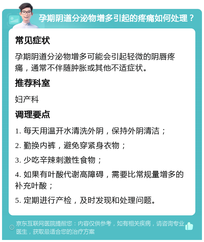 孕期阴道分泌物增多引起的疼痛如何处理？ 常见症状 孕期阴道分泌物增多可能会引起轻微的阴唇疼痛，通常不伴随肿胀或其他不适症状。 推荐科室 妇产科 调理要点 1. 每天用温开水清洗外阴，保持外阴清洁； 2. 勤换内裤，避免穿紧身衣物； 3. 少吃辛辣刺激性食物； 4. 如果有叶酸代谢高障碍，需要比常规量增多的补充叶酸； 5. 定期进行产检，及时发现和处理问题。