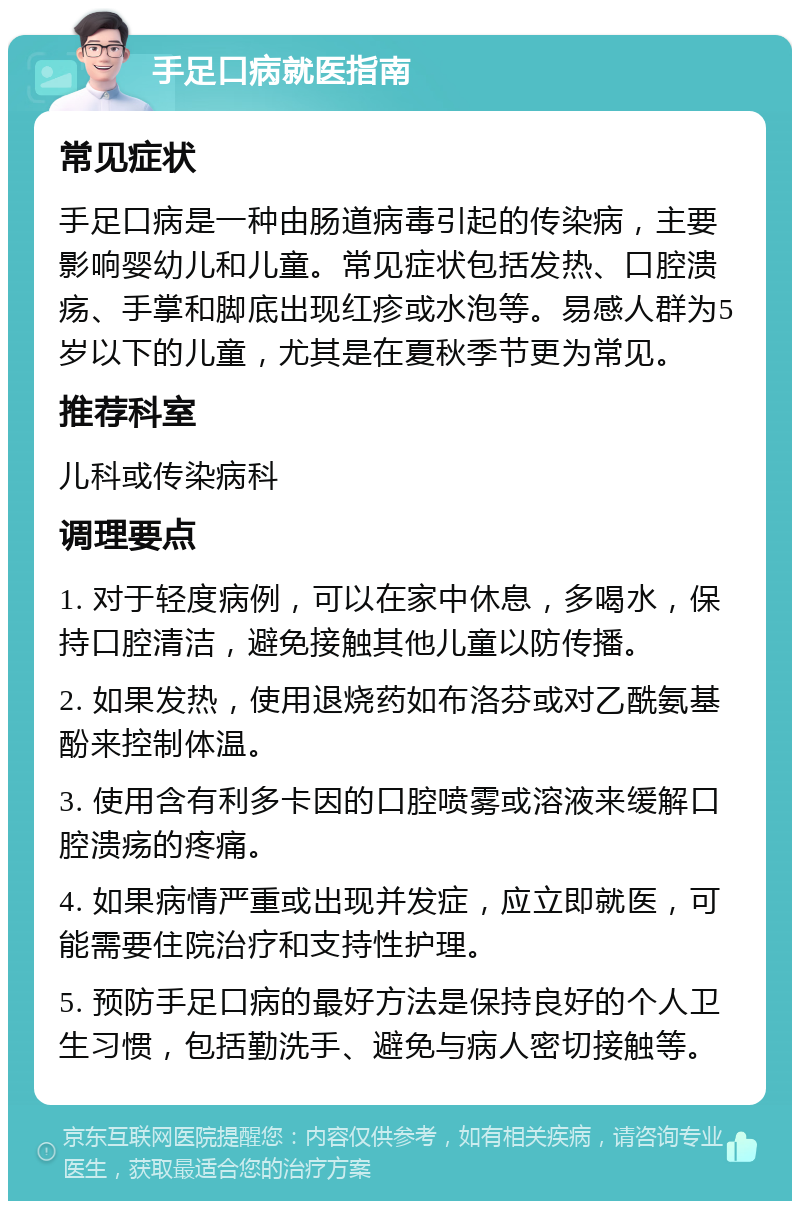 手足口病就医指南 常见症状 手足口病是一种由肠道病毒引起的传染病，主要影响婴幼儿和儿童。常见症状包括发热、口腔溃疡、手掌和脚底出现红疹或水泡等。易感人群为5岁以下的儿童，尤其是在夏秋季节更为常见。 推荐科室 儿科或传染病科 调理要点 1. 对于轻度病例，可以在家中休息，多喝水，保持口腔清洁，避免接触其他儿童以防传播。 2. 如果发热，使用退烧药如布洛芬或对乙酰氨基酚来控制体温。 3. 使用含有利多卡因的口腔喷雾或溶液来缓解口腔溃疡的疼痛。 4. 如果病情严重或出现并发症，应立即就医，可能需要住院治疗和支持性护理。 5. 预防手足口病的最好方法是保持良好的个人卫生习惯，包括勤洗手、避免与病人密切接触等。