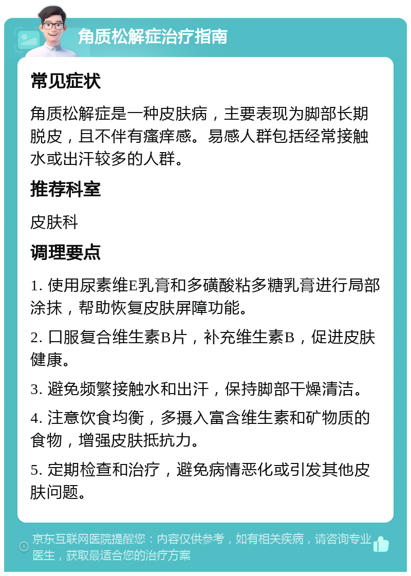 角质松解症治疗指南 常见症状 角质松解症是一种皮肤病，主要表现为脚部长期脱皮，且不伴有瘙痒感。易感人群包括经常接触水或出汗较多的人群。 推荐科室 皮肤科 调理要点 1. 使用尿素维E乳膏和多磺酸粘多糖乳膏进行局部涂抹，帮助恢复皮肤屏障功能。 2. 口服复合维生素B片，补充维生素B，促进皮肤健康。 3. 避免频繁接触水和出汗，保持脚部干燥清洁。 4. 注意饮食均衡，多摄入富含维生素和矿物质的食物，增强皮肤抵抗力。 5. 定期检查和治疗，避免病情恶化或引发其他皮肤问题。