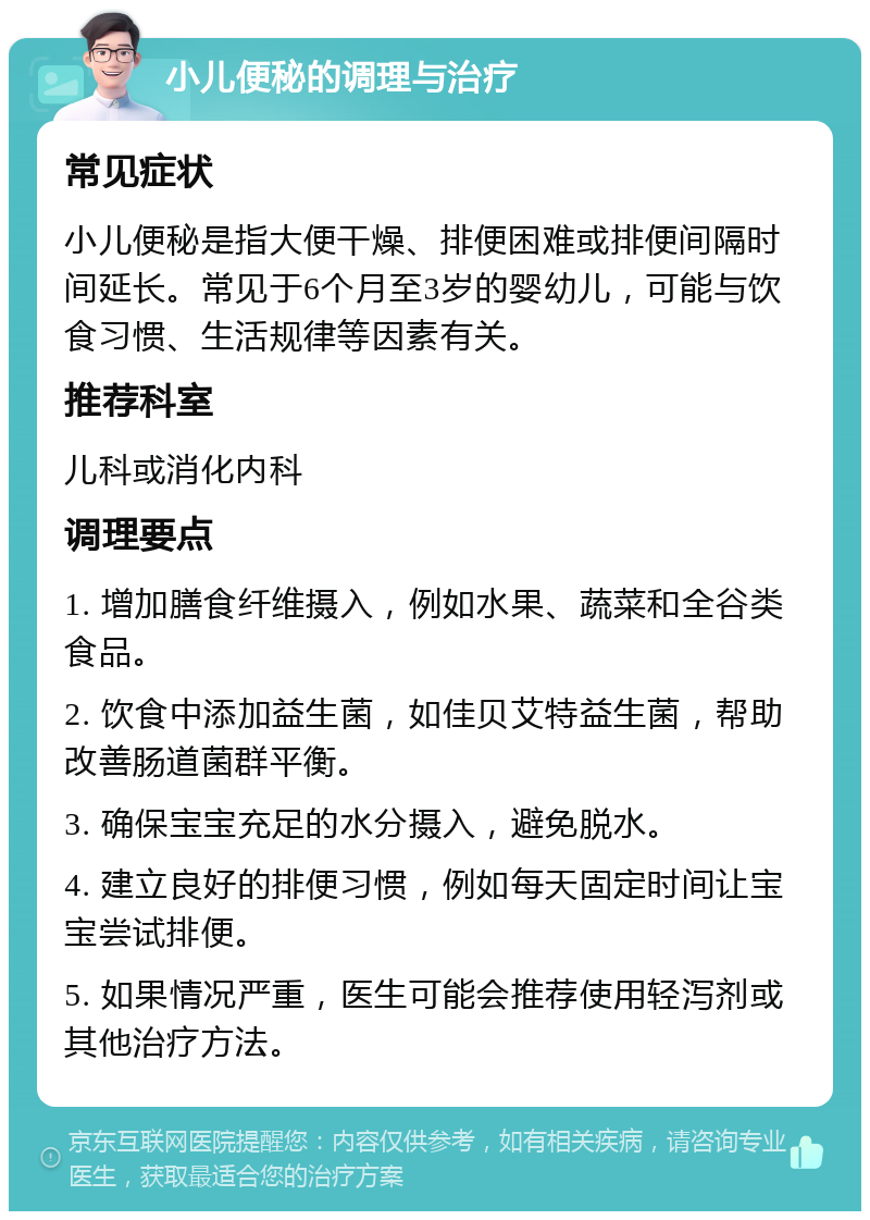 小儿便秘的调理与治疗 常见症状 小儿便秘是指大便干燥、排便困难或排便间隔时间延长。常见于6个月至3岁的婴幼儿，可能与饮食习惯、生活规律等因素有关。 推荐科室 儿科或消化内科 调理要点 1. 增加膳食纤维摄入，例如水果、蔬菜和全谷类食品。 2. 饮食中添加益生菌，如佳贝艾特益生菌，帮助改善肠道菌群平衡。 3. 确保宝宝充足的水分摄入，避免脱水。 4. 建立良好的排便习惯，例如每天固定时间让宝宝尝试排便。 5. 如果情况严重，医生可能会推荐使用轻泻剂或其他治疗方法。