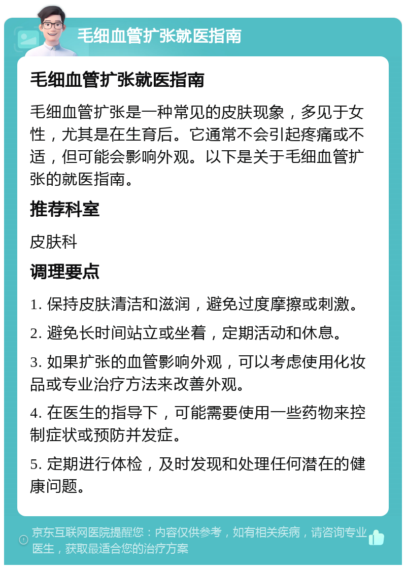 毛细血管扩张就医指南 毛细血管扩张就医指南 毛细血管扩张是一种常见的皮肤现象，多见于女性，尤其是在生育后。它通常不会引起疼痛或不适，但可能会影响外观。以下是关于毛细血管扩张的就医指南。 推荐科室 皮肤科 调理要点 1. 保持皮肤清洁和滋润，避免过度摩擦或刺激。 2. 避免长时间站立或坐着，定期活动和休息。 3. 如果扩张的血管影响外观，可以考虑使用化妆品或专业治疗方法来改善外观。 4. 在医生的指导下，可能需要使用一些药物来控制症状或预防并发症。 5. 定期进行体检，及时发现和处理任何潜在的健康问题。