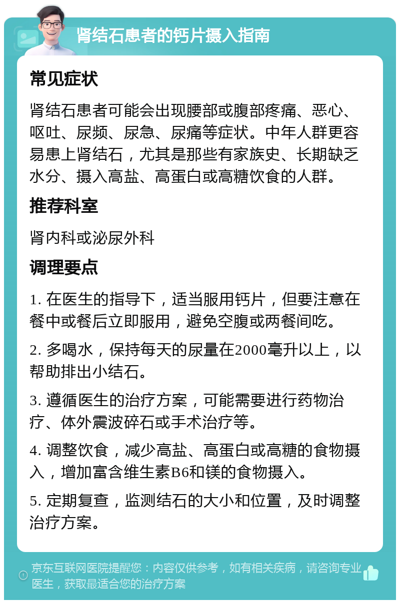 肾结石患者的钙片摄入指南 常见症状 肾结石患者可能会出现腰部或腹部疼痛、恶心、呕吐、尿频、尿急、尿痛等症状。中年人群更容易患上肾结石，尤其是那些有家族史、长期缺乏水分、摄入高盐、高蛋白或高糖饮食的人群。 推荐科室 肾内科或泌尿外科 调理要点 1. 在医生的指导下，适当服用钙片，但要注意在餐中或餐后立即服用，避免空腹或两餐间吃。 2. 多喝水，保持每天的尿量在2000毫升以上，以帮助排出小结石。 3. 遵循医生的治疗方案，可能需要进行药物治疗、体外震波碎石或手术治疗等。 4. 调整饮食，减少高盐、高蛋白或高糖的食物摄入，增加富含维生素B6和镁的食物摄入。 5. 定期复查，监测结石的大小和位置，及时调整治疗方案。