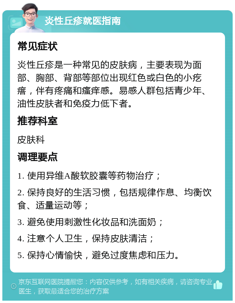 炎性丘疹就医指南 常见症状 炎性丘疹是一种常见的皮肤病，主要表现为面部、胸部、背部等部位出现红色或白色的小疙瘩，伴有疼痛和瘙痒感。易感人群包括青少年、油性皮肤者和免疫力低下者。 推荐科室 皮肤科 调理要点 1. 使用异维A酸软胶囊等药物治疗； 2. 保持良好的生活习惯，包括规律作息、均衡饮食、适量运动等； 3. 避免使用刺激性化妆品和洗面奶； 4. 注意个人卫生，保持皮肤清洁； 5. 保持心情愉快，避免过度焦虑和压力。