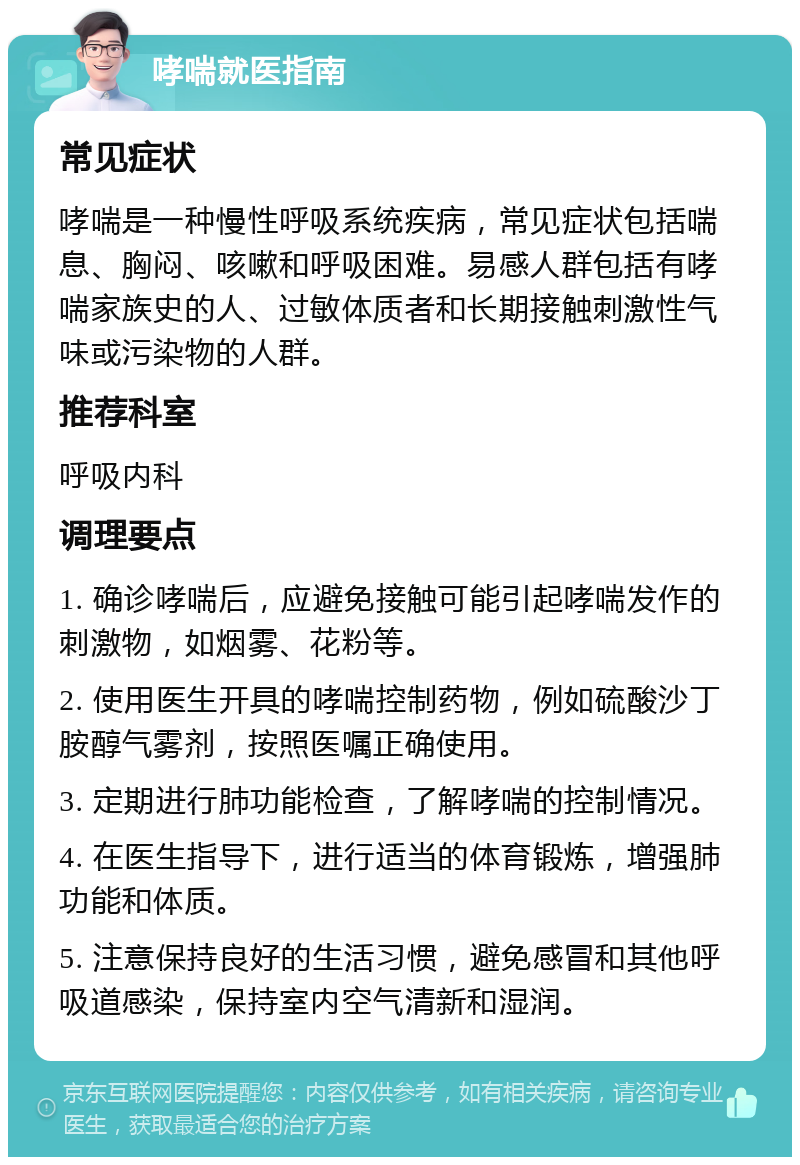 哮喘就医指南 常见症状 哮喘是一种慢性呼吸系统疾病，常见症状包括喘息、胸闷、咳嗽和呼吸困难。易感人群包括有哮喘家族史的人、过敏体质者和长期接触刺激性气味或污染物的人群。 推荐科室 呼吸内科 调理要点 1. 确诊哮喘后，应避免接触可能引起哮喘发作的刺激物，如烟雾、花粉等。 2. 使用医生开具的哮喘控制药物，例如硫酸沙丁胺醇气雾剂，按照医嘱正确使用。 3. 定期进行肺功能检查，了解哮喘的控制情况。 4. 在医生指导下，进行适当的体育锻炼，增强肺功能和体质。 5. 注意保持良好的生活习惯，避免感冒和其他呼吸道感染，保持室内空气清新和湿润。