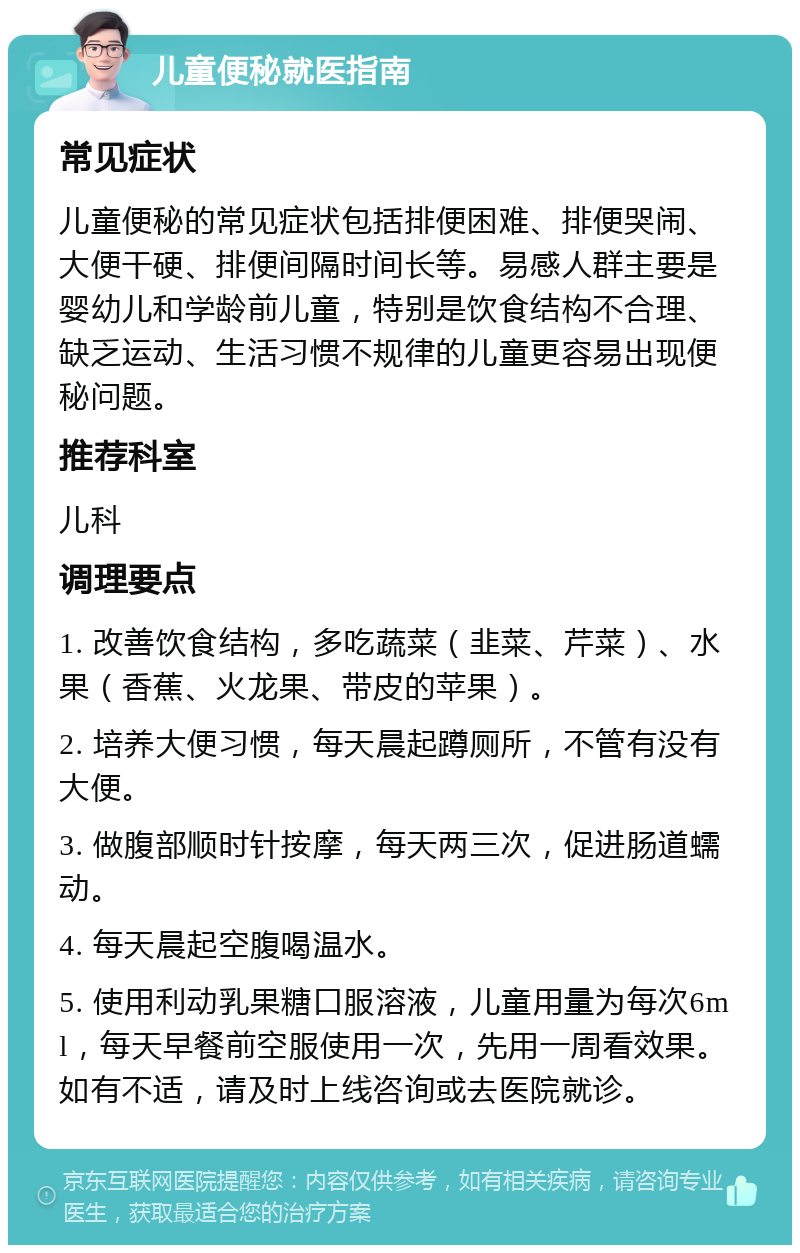 儿童便秘就医指南 常见症状 儿童便秘的常见症状包括排便困难、排便哭闹、大便干硬、排便间隔时间长等。易感人群主要是婴幼儿和学龄前儿童，特别是饮食结构不合理、缺乏运动、生活习惯不规律的儿童更容易出现便秘问题。 推荐科室 儿科 调理要点 1. 改善饮食结构，多吃蔬菜（韭菜、芹菜）、水果（香蕉、火龙果、带皮的苹果）。 2. 培养大便习惯，每天晨起蹲厕所，不管有没有大便。 3. 做腹部顺时针按摩，每天两三次，促进肠道蠕动。 4. 每天晨起空腹喝温水。 5. 使用利动乳果糖口服溶液，儿童用量为每次6ml，每天早餐前空服使用一次，先用一周看效果。如有不适，请及时上线咨询或去医院就诊。