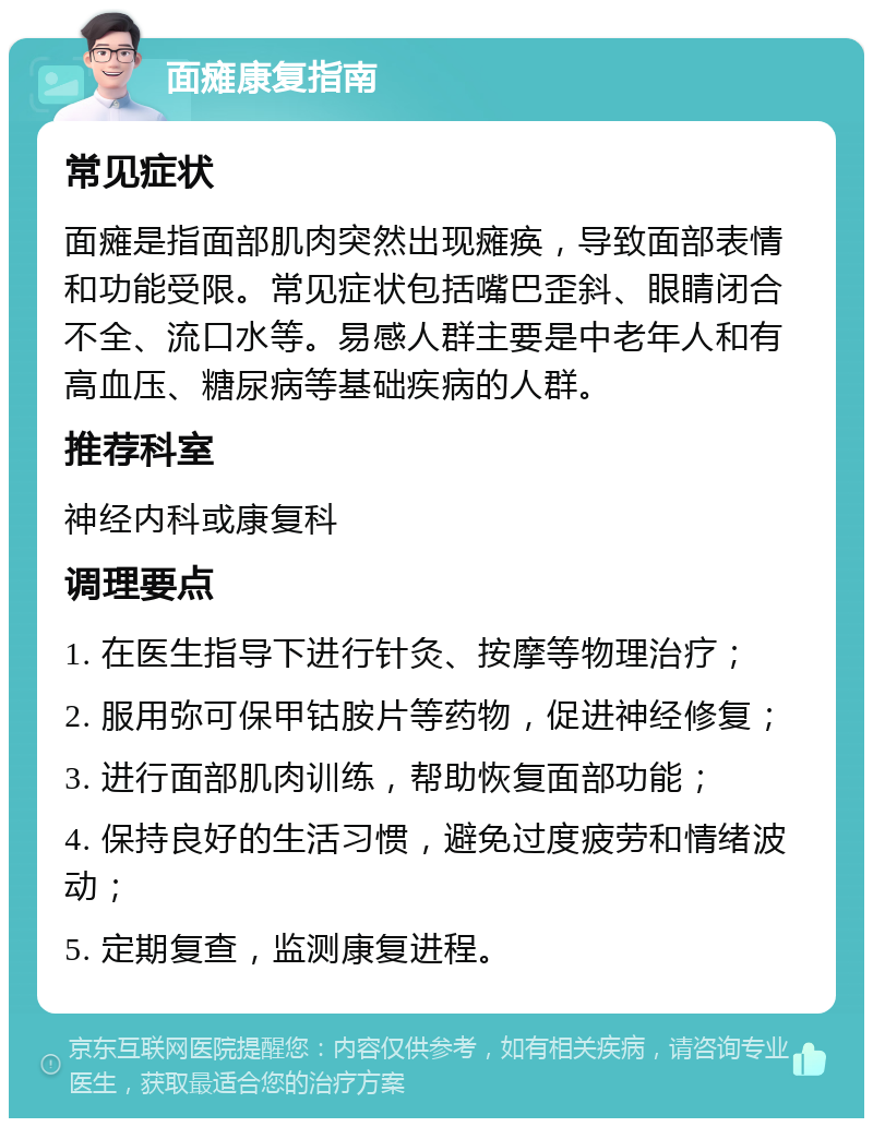 面瘫康复指南 常见症状 面瘫是指面部肌肉突然出现瘫痪，导致面部表情和功能受限。常见症状包括嘴巴歪斜、眼睛闭合不全、流口水等。易感人群主要是中老年人和有高血压、糖尿病等基础疾病的人群。 推荐科室 神经内科或康复科 调理要点 1. 在医生指导下进行针灸、按摩等物理治疗； 2. 服用弥可保甲钴胺片等药物，促进神经修复； 3. 进行面部肌肉训练，帮助恢复面部功能； 4. 保持良好的生活习惯，避免过度疲劳和情绪波动； 5. 定期复查，监测康复进程。