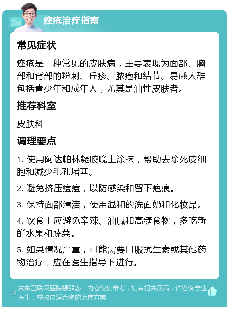 痤疮治疗指南 常见症状 痤疮是一种常见的皮肤病，主要表现为面部、胸部和背部的粉刺、丘疹、脓疱和结节。易感人群包括青少年和成年人，尤其是油性皮肤者。 推荐科室 皮肤科 调理要点 1. 使用阿达帕林凝胶晚上涂抹，帮助去除死皮细胞和减少毛孔堵塞。 2. 避免挤压痘痘，以防感染和留下疤痕。 3. 保持面部清洁，使用温和的洗面奶和化妆品。 4. 饮食上应避免辛辣、油腻和高糖食物，多吃新鲜水果和蔬菜。 5. 如果情况严重，可能需要口服抗生素或其他药物治疗，应在医生指导下进行。