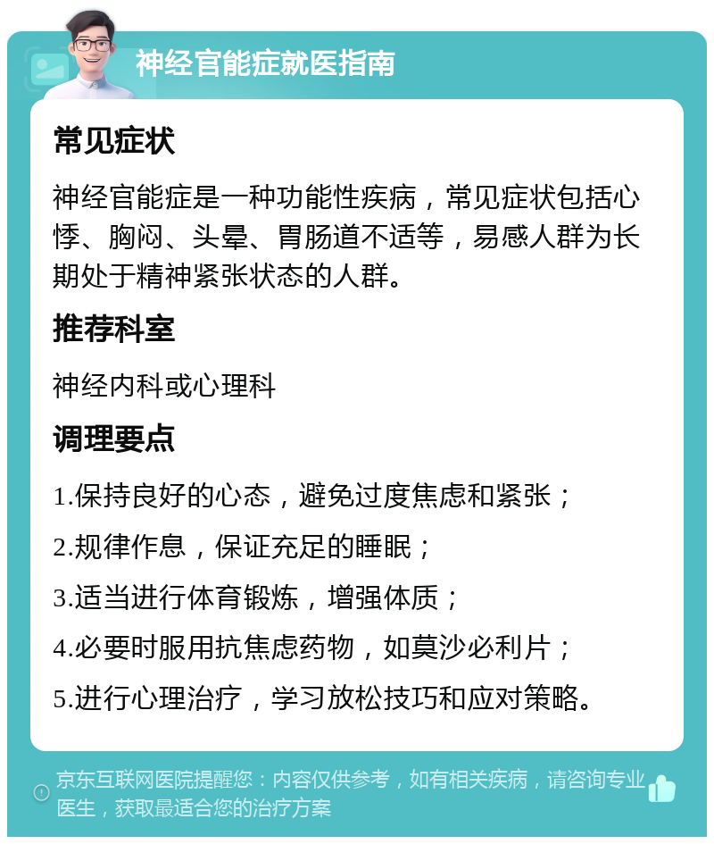 神经官能症就医指南 常见症状 神经官能症是一种功能性疾病，常见症状包括心悸、胸闷、头晕、胃肠道不适等，易感人群为长期处于精神紧张状态的人群。 推荐科室 神经内科或心理科 调理要点 1.保持良好的心态，避免过度焦虑和紧张； 2.规律作息，保证充足的睡眠； 3.适当进行体育锻炼，增强体质； 4.必要时服用抗焦虑药物，如莫沙必利片； 5.进行心理治疗，学习放松技巧和应对策略。