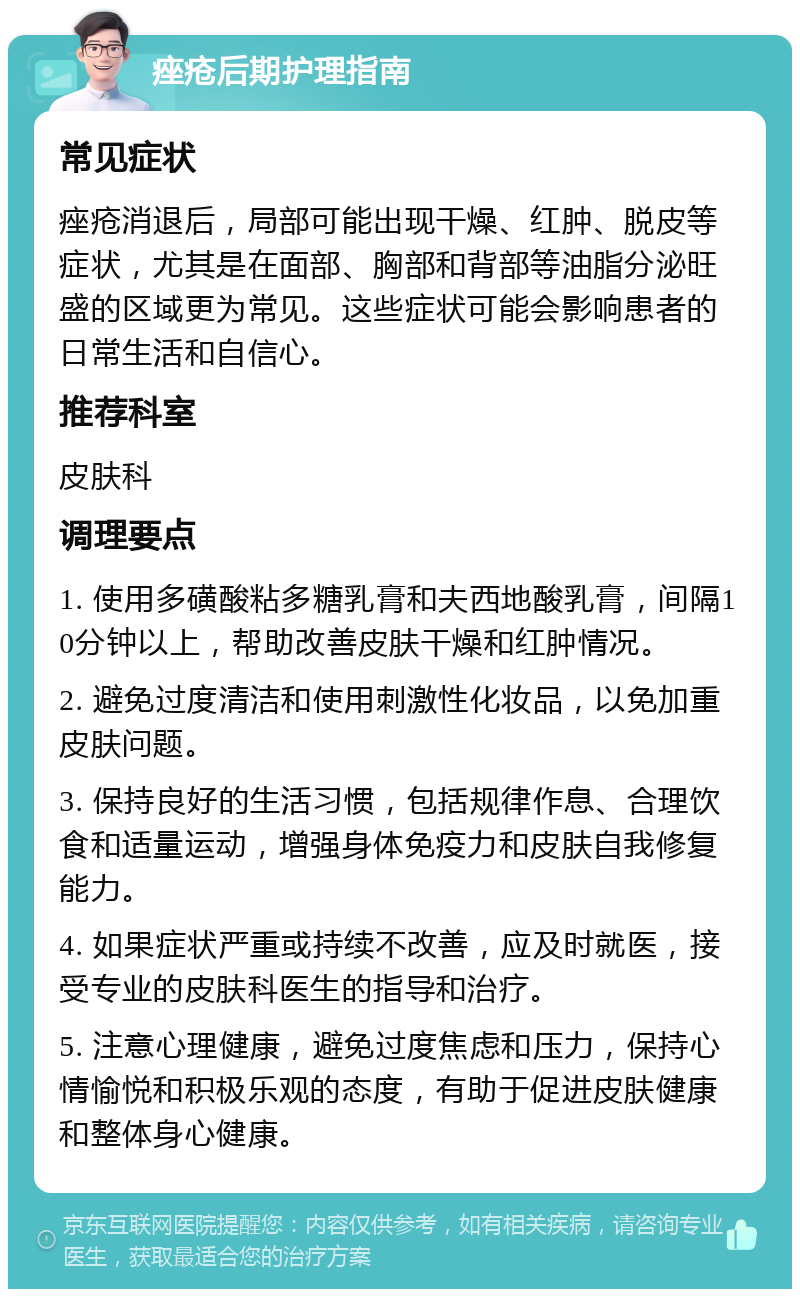 痤疮后期护理指南 常见症状 痤疮消退后，局部可能出现干燥、红肿、脱皮等症状，尤其是在面部、胸部和背部等油脂分泌旺盛的区域更为常见。这些症状可能会影响患者的日常生活和自信心。 推荐科室 皮肤科 调理要点 1. 使用多磺酸粘多糖乳膏和夫西地酸乳膏，间隔10分钟以上，帮助改善皮肤干燥和红肿情况。 2. 避免过度清洁和使用刺激性化妆品，以免加重皮肤问题。 3. 保持良好的生活习惯，包括规律作息、合理饮食和适量运动，增强身体免疫力和皮肤自我修复能力。 4. 如果症状严重或持续不改善，应及时就医，接受专业的皮肤科医生的指导和治疗。 5. 注意心理健康，避免过度焦虑和压力，保持心情愉悦和积极乐观的态度，有助于促进皮肤健康和整体身心健康。