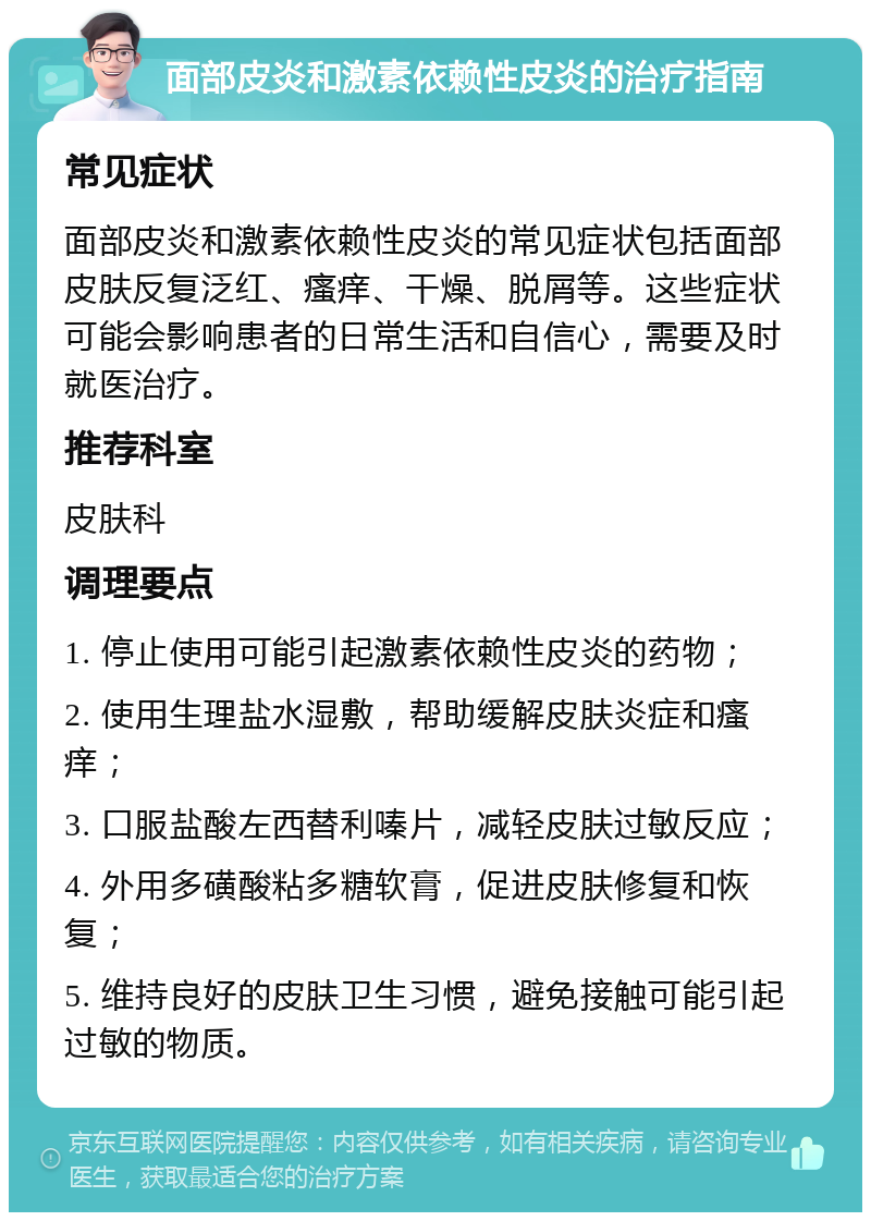 面部皮炎和激素依赖性皮炎的治疗指南 常见症状 面部皮炎和激素依赖性皮炎的常见症状包括面部皮肤反复泛红、瘙痒、干燥、脱屑等。这些症状可能会影响患者的日常生活和自信心，需要及时就医治疗。 推荐科室 皮肤科 调理要点 1. 停止使用可能引起激素依赖性皮炎的药物； 2. 使用生理盐水湿敷，帮助缓解皮肤炎症和瘙痒； 3. 口服盐酸左西替利嗪片，减轻皮肤过敏反应； 4. 外用多磺酸粘多糖软膏，促进皮肤修复和恢复； 5. 维持良好的皮肤卫生习惯，避免接触可能引起过敏的物质。