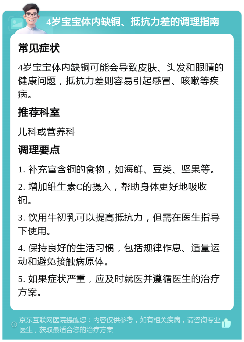 4岁宝宝体内缺铜、抵抗力差的调理指南 常见症状 4岁宝宝体内缺铜可能会导致皮肤、头发和眼睛的健康问题，抵抗力差则容易引起感冒、咳嗽等疾病。 推荐科室 儿科或营养科 调理要点 1. 补充富含铜的食物，如海鲜、豆类、坚果等。 2. 增加维生素C的摄入，帮助身体更好地吸收铜。 3. 饮用牛初乳可以提高抵抗力，但需在医生指导下使用。 4. 保持良好的生活习惯，包括规律作息、适量运动和避免接触病原体。 5. 如果症状严重，应及时就医并遵循医生的治疗方案。