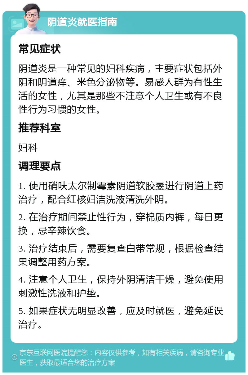 阴道炎就医指南 常见症状 阴道炎是一种常见的妇科疾病，主要症状包括外阴和阴道痒、米色分泌物等。易感人群为有性生活的女性，尤其是那些不注意个人卫生或有不良性行为习惯的女性。 推荐科室 妇科 调理要点 1. 使用硝呋太尔制霉素阴道软胶囊进行阴道上药治疗，配合红核妇洁洗液清洗外阴。 2. 在治疗期间禁止性行为，穿棉质内裤，每日更换，忌辛辣饮食。 3. 治疗结束后，需要复查白带常规，根据检查结果调整用药方案。 4. 注意个人卫生，保持外阴清洁干燥，避免使用刺激性洗液和护垫。 5. 如果症状无明显改善，应及时就医，避免延误治疗。