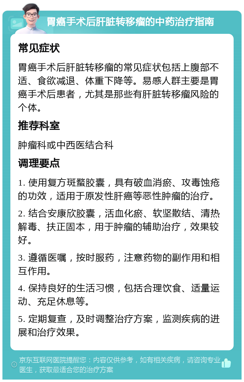 胃癌手术后肝脏转移瘤的中药治疗指南 常见症状 胃癌手术后肝脏转移瘤的常见症状包括上腹部不适、食欲减退、体重下降等。易感人群主要是胃癌手术后患者，尤其是那些有肝脏转移瘤风险的个体。 推荐科室 肿瘤科或中西医结合科 调理要点 1. 使用复方斑蝥胶囊，具有破血消瘀、攻毒蚀疮的功效，适用于原发性肝癌等恶性肿瘤的治疗。 2. 结合安康欣胶囊，活血化瘀、软坚散结、清热解毒、扶正固本，用于肿瘤的辅助治疗，效果较好。 3. 遵循医嘱，按时服药，注意药物的副作用和相互作用。 4. 保持良好的生活习惯，包括合理饮食、适量运动、充足休息等。 5. 定期复查，及时调整治疗方案，监测疾病的进展和治疗效果。