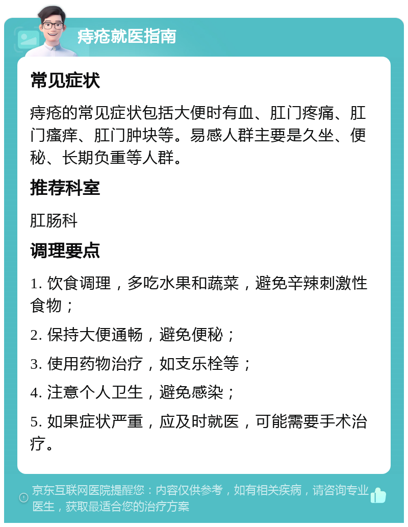 痔疮就医指南 常见症状 痔疮的常见症状包括大便时有血、肛门疼痛、肛门瘙痒、肛门肿块等。易感人群主要是久坐、便秘、长期负重等人群。 推荐科室 肛肠科 调理要点 1. 饮食调理，多吃水果和蔬菜，避免辛辣刺激性食物； 2. 保持大便通畅，避免便秘； 3. 使用药物治疗，如支乐栓等； 4. 注意个人卫生，避免感染； 5. 如果症状严重，应及时就医，可能需要手术治疗。