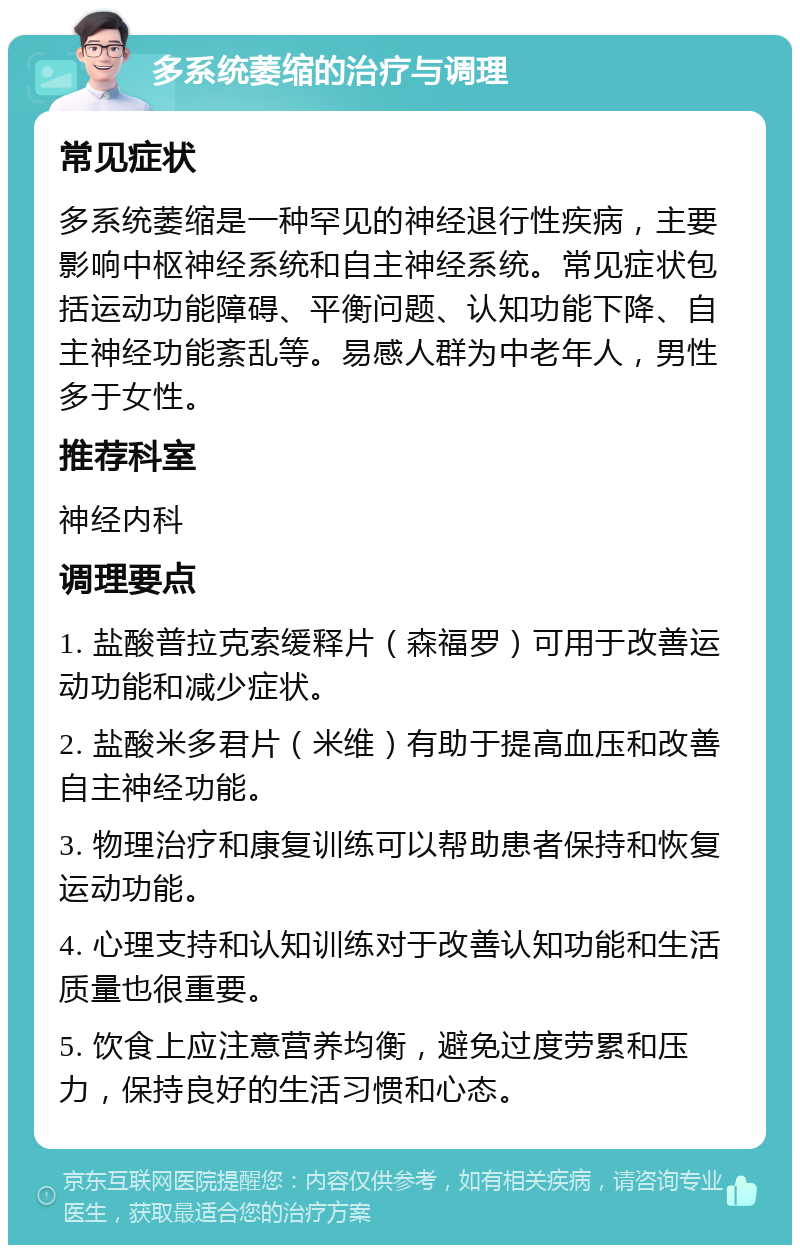 多系统萎缩的治疗与调理 常见症状 多系统萎缩是一种罕见的神经退行性疾病，主要影响中枢神经系统和自主神经系统。常见症状包括运动功能障碍、平衡问题、认知功能下降、自主神经功能紊乱等。易感人群为中老年人，男性多于女性。 推荐科室 神经内科 调理要点 1. 盐酸普拉克索缓释片（森福罗）可用于改善运动功能和减少症状。 2. 盐酸米多君片（米维）有助于提高血压和改善自主神经功能。 3. 物理治疗和康复训练可以帮助患者保持和恢复运动功能。 4. 心理支持和认知训练对于改善认知功能和生活质量也很重要。 5. 饮食上应注意营养均衡，避免过度劳累和压力，保持良好的生活习惯和心态。