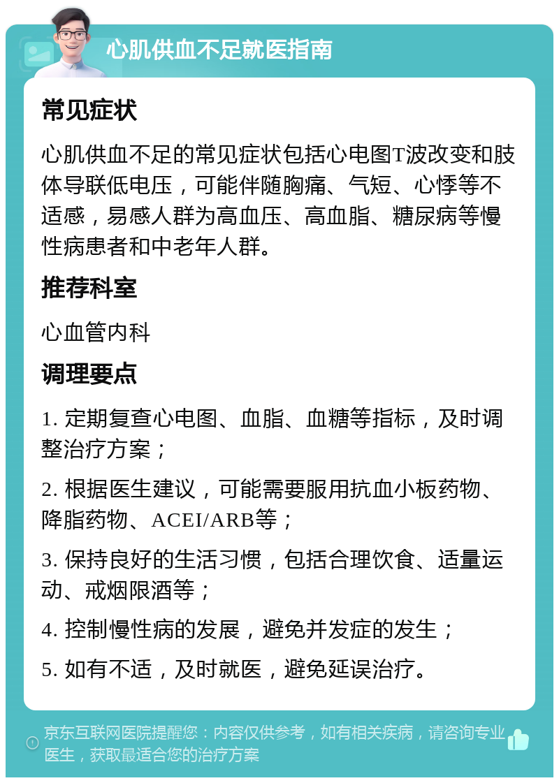 心肌供血不足就医指南 常见症状 心肌供血不足的常见症状包括心电图T波改变和肢体导联低电压，可能伴随胸痛、气短、心悸等不适感，易感人群为高血压、高血脂、糖尿病等慢性病患者和中老年人群。 推荐科室 心血管内科 调理要点 1. 定期复查心电图、血脂、血糖等指标，及时调整治疗方案； 2. 根据医生建议，可能需要服用抗血小板药物、降脂药物、ACEI/ARB等； 3. 保持良好的生活习惯，包括合理饮食、适量运动、戒烟限酒等； 4. 控制慢性病的发展，避免并发症的发生； 5. 如有不适，及时就医，避免延误治疗。