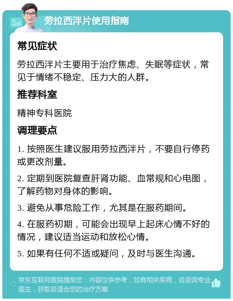 劳拉西泮片使用指南 常见症状 劳拉西泮片主要用于治疗焦虑、失眠等症状，常见于情绪不稳定、压力大的人群。 推荐科室 精神专科医院 调理要点 1. 按照医生建议服用劳拉西泮片，不要自行停药或更改剂量。 2. 定期到医院复查肝肾功能、血常规和心电图，了解药物对身体的影响。 3. 避免从事危险工作，尤其是在服药期间。 4. 在服药初期，可能会出现早上起床心情不好的情况，建议适当运动和放松心情。 5. 如果有任何不适或疑问，及时与医生沟通。