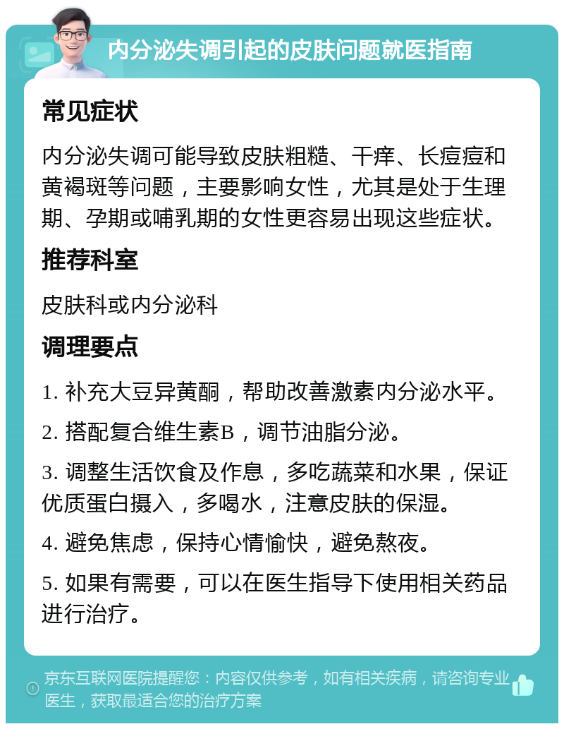 内分泌失调引起的皮肤问题就医指南 常见症状 内分泌失调可能导致皮肤粗糙、干痒、长痘痘和黄褐斑等问题，主要影响女性，尤其是处于生理期、孕期或哺乳期的女性更容易出现这些症状。 推荐科室 皮肤科或内分泌科 调理要点 1. 补充大豆异黄酮，帮助改善激素内分泌水平。 2. 搭配复合维生素B，调节油脂分泌。 3. 调整生活饮食及作息，多吃蔬菜和水果，保证优质蛋白摄入，多喝水，注意皮肤的保湿。 4. 避免焦虑，保持心情愉快，避免熬夜。 5. 如果有需要，可以在医生指导下使用相关药品进行治疗。