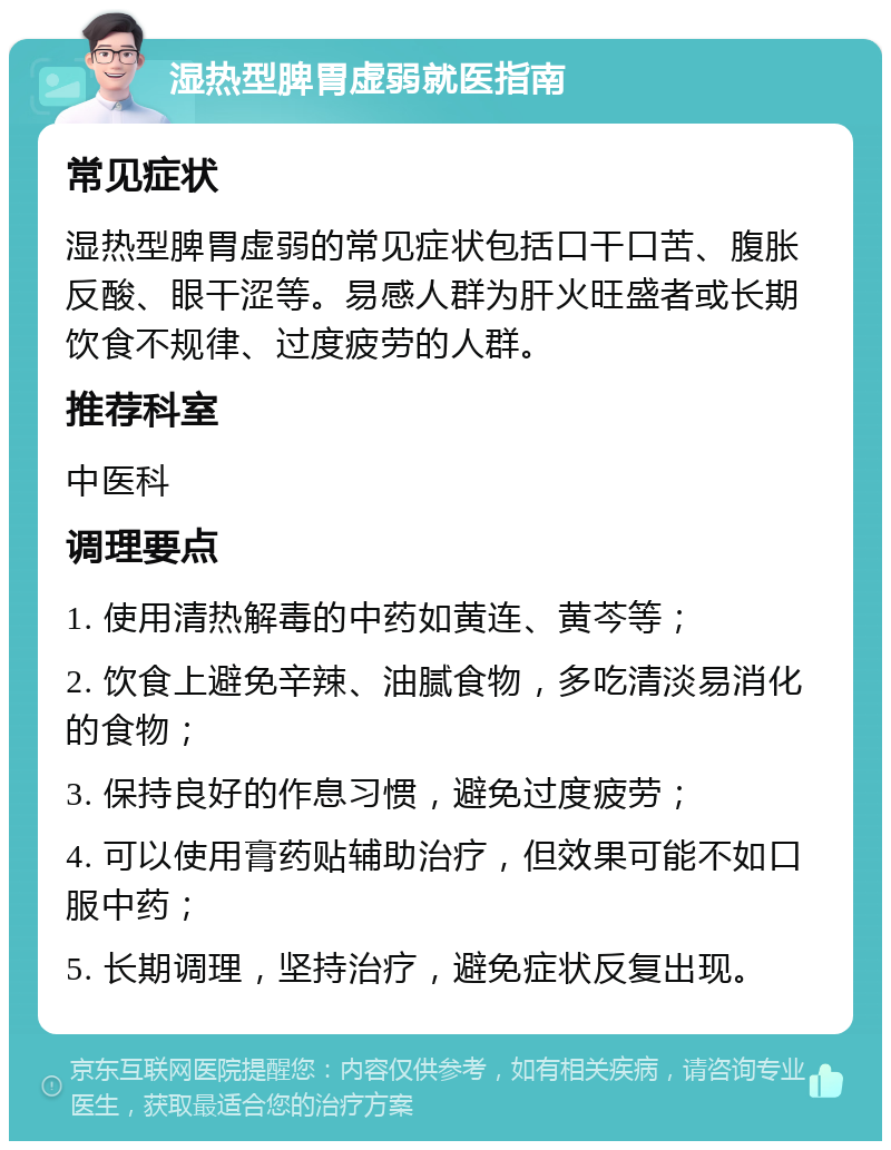 湿热型脾胃虚弱就医指南 常见症状 湿热型脾胃虚弱的常见症状包括口干口苦、腹胀反酸、眼干涩等。易感人群为肝火旺盛者或长期饮食不规律、过度疲劳的人群。 推荐科室 中医科 调理要点 1. 使用清热解毒的中药如黄连、黄芩等； 2. 饮食上避免辛辣、油腻食物，多吃清淡易消化的食物； 3. 保持良好的作息习惯，避免过度疲劳； 4. 可以使用膏药贴辅助治疗，但效果可能不如口服中药； 5. 长期调理，坚持治疗，避免症状反复出现。