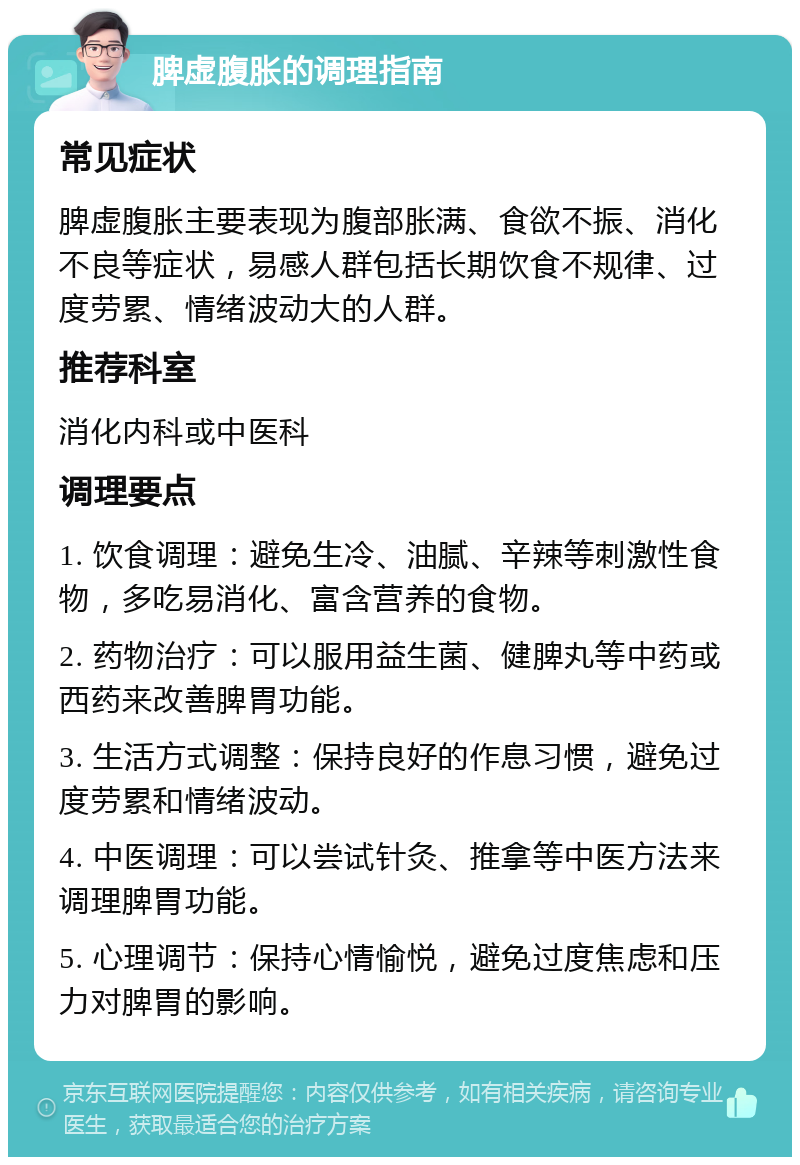 脾虚腹胀的调理指南 常见症状 脾虚腹胀主要表现为腹部胀满、食欲不振、消化不良等症状，易感人群包括长期饮食不规律、过度劳累、情绪波动大的人群。 推荐科室 消化内科或中医科 调理要点 1. 饮食调理：避免生冷、油腻、辛辣等刺激性食物，多吃易消化、富含营养的食物。 2. 药物治疗：可以服用益生菌、健脾丸等中药或西药来改善脾胃功能。 3. 生活方式调整：保持良好的作息习惯，避免过度劳累和情绪波动。 4. 中医调理：可以尝试针灸、推拿等中医方法来调理脾胃功能。 5. 心理调节：保持心情愉悦，避免过度焦虑和压力对脾胃的影响。