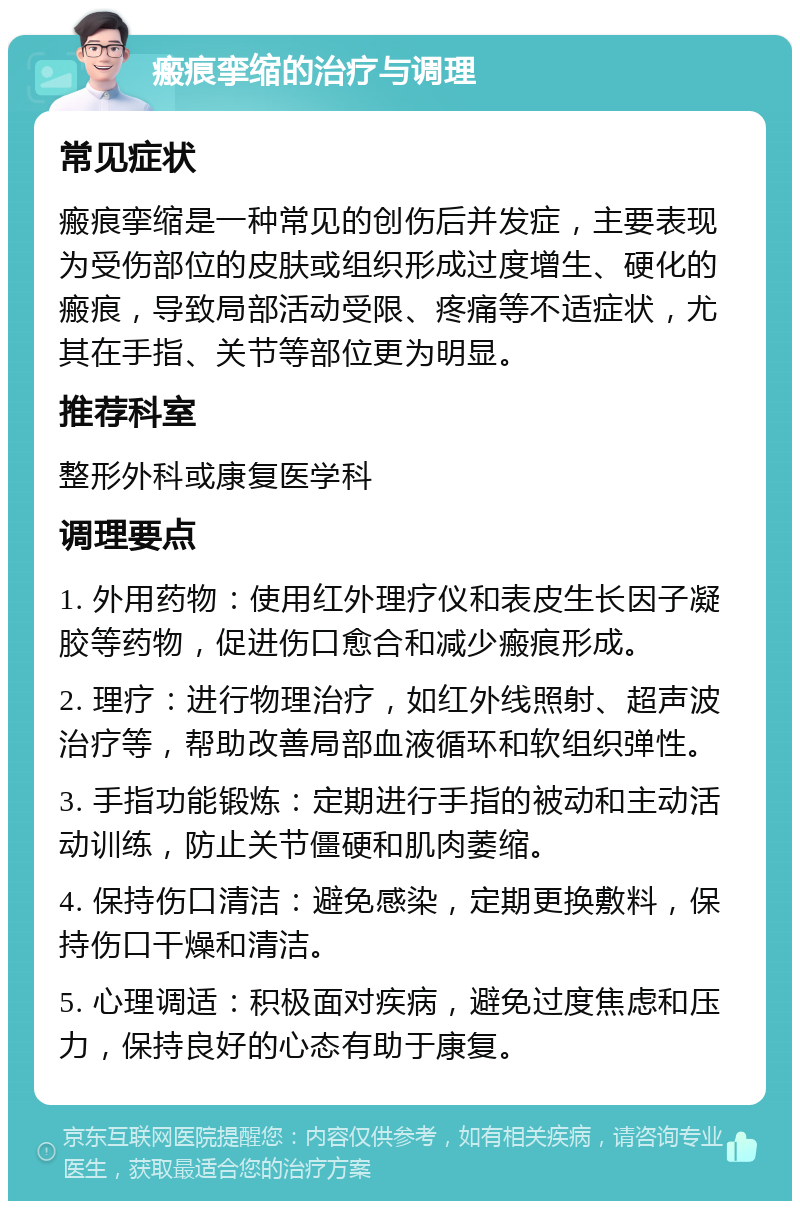 瘢痕挛缩的治疗与调理 常见症状 瘢痕挛缩是一种常见的创伤后并发症，主要表现为受伤部位的皮肤或组织形成过度增生、硬化的瘢痕，导致局部活动受限、疼痛等不适症状，尤其在手指、关节等部位更为明显。 推荐科室 整形外科或康复医学科 调理要点 1. 外用药物：使用红外理疗仪和表皮生长因子凝胶等药物，促进伤口愈合和减少瘢痕形成。 2. 理疗：进行物理治疗，如红外线照射、超声波治疗等，帮助改善局部血液循环和软组织弹性。 3. 手指功能锻炼：定期进行手指的被动和主动活动训练，防止关节僵硬和肌肉萎缩。 4. 保持伤口清洁：避免感染，定期更换敷料，保持伤口干燥和清洁。 5. 心理调适：积极面对疾病，避免过度焦虑和压力，保持良好的心态有助于康复。