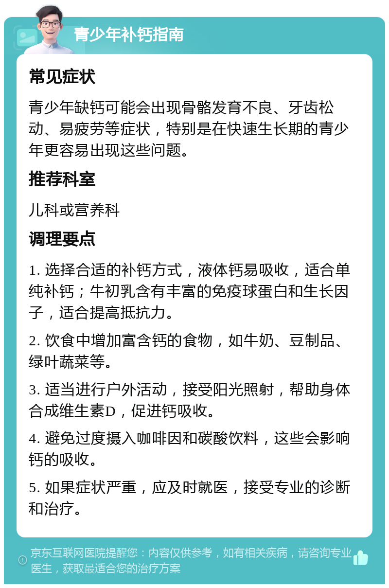 青少年补钙指南 常见症状 青少年缺钙可能会出现骨骼发育不良、牙齿松动、易疲劳等症状，特别是在快速生长期的青少年更容易出现这些问题。 推荐科室 儿科或营养科 调理要点 1. 选择合适的补钙方式，液体钙易吸收，适合单纯补钙；牛初乳含有丰富的免疫球蛋白和生长因子，适合提高抵抗力。 2. 饮食中增加富含钙的食物，如牛奶、豆制品、绿叶蔬菜等。 3. 适当进行户外活动，接受阳光照射，帮助身体合成维生素D，促进钙吸收。 4. 避免过度摄入咖啡因和碳酸饮料，这些会影响钙的吸收。 5. 如果症状严重，应及时就医，接受专业的诊断和治疗。