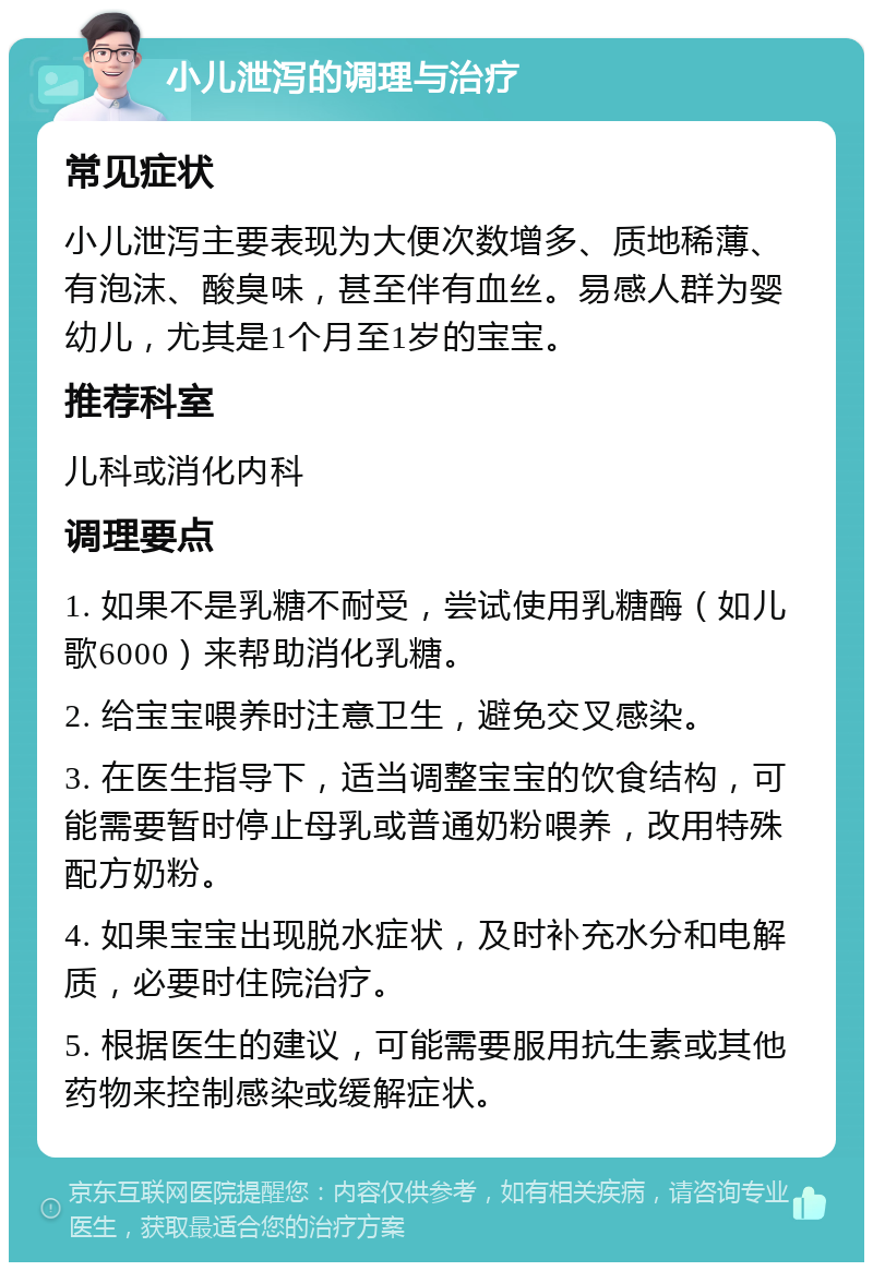 小儿泄泻的调理与治疗 常见症状 小儿泄泻主要表现为大便次数增多、质地稀薄、有泡沫、酸臭味，甚至伴有血丝。易感人群为婴幼儿，尤其是1个月至1岁的宝宝。 推荐科室 儿科或消化内科 调理要点 1. 如果不是乳糖不耐受，尝试使用乳糖酶（如儿歌6000）来帮助消化乳糖。 2. 给宝宝喂养时注意卫生，避免交叉感染。 3. 在医生指导下，适当调整宝宝的饮食结构，可能需要暂时停止母乳或普通奶粉喂养，改用特殊配方奶粉。 4. 如果宝宝出现脱水症状，及时补充水分和电解质，必要时住院治疗。 5. 根据医生的建议，可能需要服用抗生素或其他药物来控制感染或缓解症状。