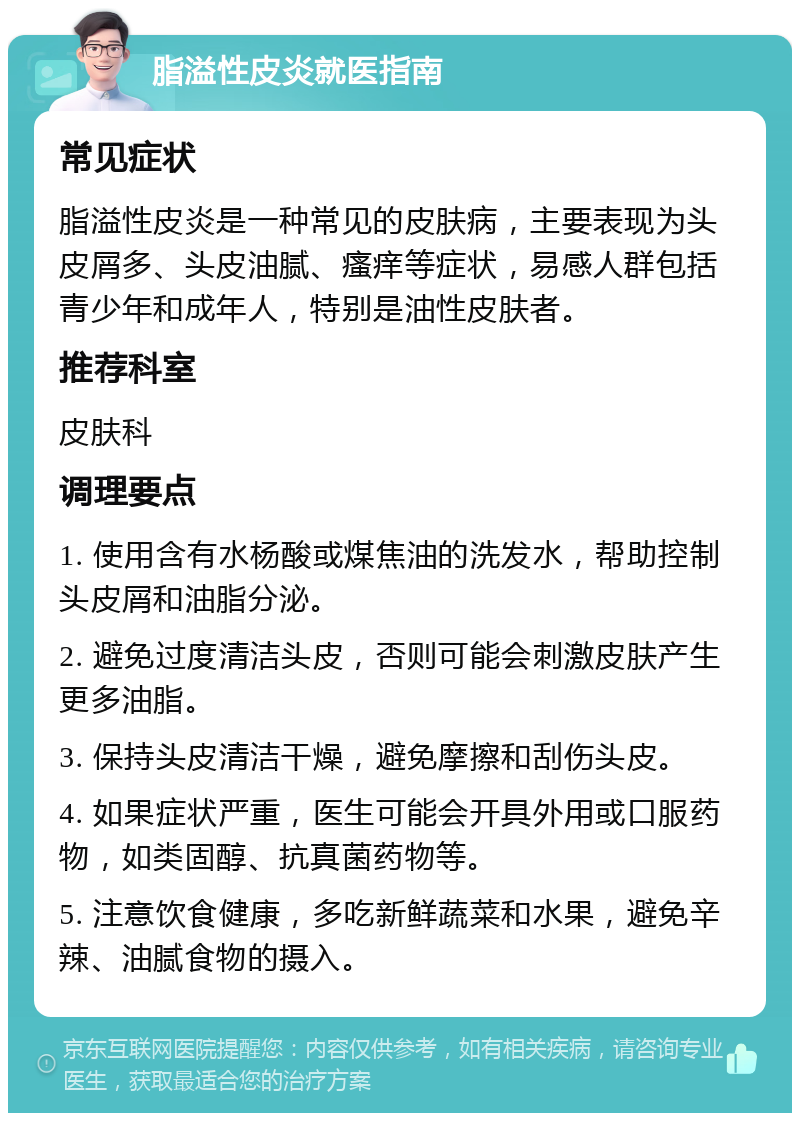 脂溢性皮炎就医指南 常见症状 脂溢性皮炎是一种常见的皮肤病，主要表现为头皮屑多、头皮油腻、瘙痒等症状，易感人群包括青少年和成年人，特别是油性皮肤者。 推荐科室 皮肤科 调理要点 1. 使用含有水杨酸或煤焦油的洗发水，帮助控制头皮屑和油脂分泌。 2. 避免过度清洁头皮，否则可能会刺激皮肤产生更多油脂。 3. 保持头皮清洁干燥，避免摩擦和刮伤头皮。 4. 如果症状严重，医生可能会开具外用或口服药物，如类固醇、抗真菌药物等。 5. 注意饮食健康，多吃新鲜蔬菜和水果，避免辛辣、油腻食物的摄入。