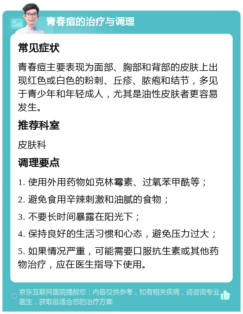 青春痘的治疗与调理 常见症状 青春痘主要表现为面部、胸部和背部的皮肤上出现红色或白色的粉刺、丘疹、脓疱和结节，多见于青少年和年轻成人，尤其是油性皮肤者更容易发生。 推荐科室 皮肤科 调理要点 1. 使用外用药物如克林霉素、过氧苯甲酰等； 2. 避免食用辛辣刺激和油腻的食物； 3. 不要长时间暴露在阳光下； 4. 保持良好的生活习惯和心态，避免压力过大； 5. 如果情况严重，可能需要口服抗生素或其他药物治疗，应在医生指导下使用。