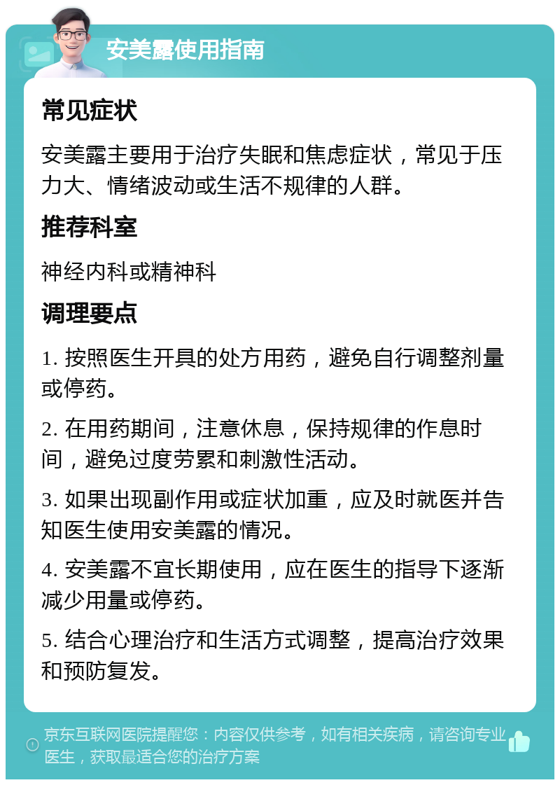 安美露使用指南 常见症状 安美露主要用于治疗失眠和焦虑症状，常见于压力大、情绪波动或生活不规律的人群。 推荐科室 神经内科或精神科 调理要点 1. 按照医生开具的处方用药，避免自行调整剂量或停药。 2. 在用药期间，注意休息，保持规律的作息时间，避免过度劳累和刺激性活动。 3. 如果出现副作用或症状加重，应及时就医并告知医生使用安美露的情况。 4. 安美露不宜长期使用，应在医生的指导下逐渐减少用量或停药。 5. 结合心理治疗和生活方式调整，提高治疗效果和预防复发。