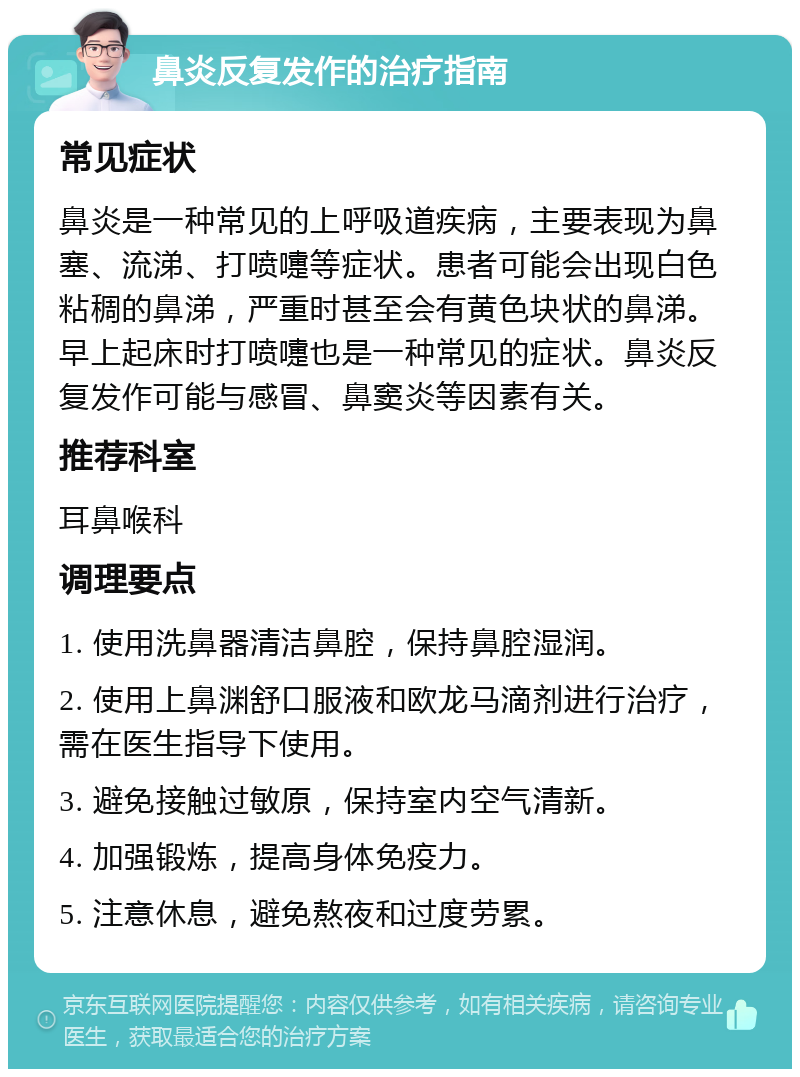 鼻炎反复发作的治疗指南 常见症状 鼻炎是一种常见的上呼吸道疾病，主要表现为鼻塞、流涕、打喷嚏等症状。患者可能会出现白色粘稠的鼻涕，严重时甚至会有黄色块状的鼻涕。早上起床时打喷嚏也是一种常见的症状。鼻炎反复发作可能与感冒、鼻窦炎等因素有关。 推荐科室 耳鼻喉科 调理要点 1. 使用洗鼻器清洁鼻腔，保持鼻腔湿润。 2. 使用上鼻渊舒口服液和欧龙马滴剂进行治疗，需在医生指导下使用。 3. 避免接触过敏原，保持室内空气清新。 4. 加强锻炼，提高身体免疫力。 5. 注意休息，避免熬夜和过度劳累。