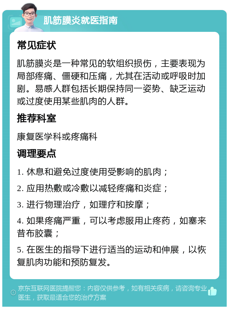 肌筋膜炎就医指南 常见症状 肌筋膜炎是一种常见的软组织损伤，主要表现为局部疼痛、僵硬和压痛，尤其在活动或呼吸时加剧。易感人群包括长期保持同一姿势、缺乏运动或过度使用某些肌肉的人群。 推荐科室 康复医学科或疼痛科 调理要点 1. 休息和避免过度使用受影响的肌肉； 2. 应用热敷或冷敷以减轻疼痛和炎症； 3. 进行物理治疗，如理疗和按摩； 4. 如果疼痛严重，可以考虑服用止疼药，如塞来昔布胶囊； 5. 在医生的指导下进行适当的运动和伸展，以恢复肌肉功能和预防复发。