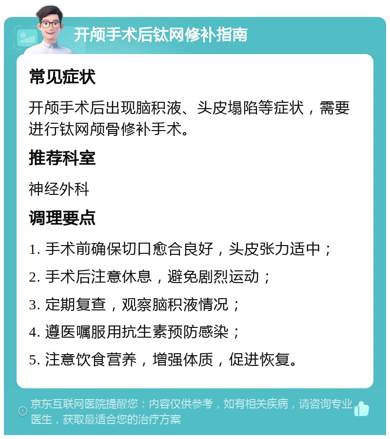 开颅手术后钛网修补指南 常见症状 开颅手术后出现脑积液、头皮塌陷等症状，需要进行钛网颅骨修补手术。 推荐科室 神经外科 调理要点 1. 手术前确保切口愈合良好，头皮张力适中； 2. 手术后注意休息，避免剧烈运动； 3. 定期复查，观察脑积液情况； 4. 遵医嘱服用抗生素预防感染； 5. 注意饮食营养，增强体质，促进恢复。