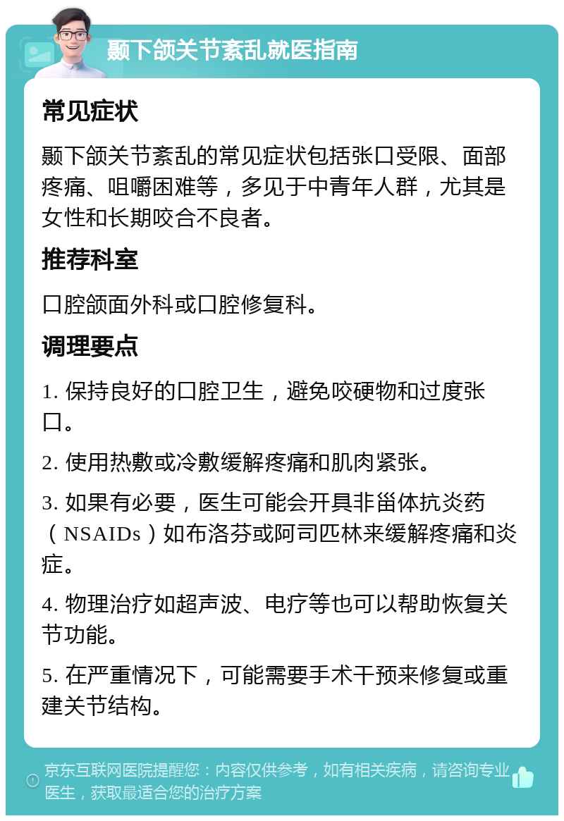 颞下颌关节紊乱就医指南 常见症状 颞下颌关节紊乱的常见症状包括张口受限、面部疼痛、咀嚼困难等，多见于中青年人群，尤其是女性和长期咬合不良者。 推荐科室 口腔颌面外科或口腔修复科。 调理要点 1. 保持良好的口腔卫生，避免咬硬物和过度张口。 2. 使用热敷或冷敷缓解疼痛和肌肉紧张。 3. 如果有必要，医生可能会开具非甾体抗炎药（NSAIDs）如布洛芬或阿司匹林来缓解疼痛和炎症。 4. 物理治疗如超声波、电疗等也可以帮助恢复关节功能。 5. 在严重情况下，可能需要手术干预来修复或重建关节结构。