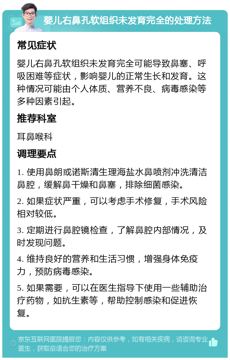 婴儿右鼻孔软组织未发育完全的处理方法 常见症状 婴儿右鼻孔软组织未发育完全可能导致鼻塞、呼吸困难等症状，影响婴儿的正常生长和发育。这种情况可能由个人体质、营养不良、病毒感染等多种因素引起。 推荐科室 耳鼻喉科 调理要点 1. 使用鼻朗或诺斯清生理海盐水鼻喷剂冲洗清洁鼻腔，缓解鼻干燥和鼻塞，排除细菌感染。 2. 如果症状严重，可以考虑手术修复，手术风险相对较低。 3. 定期进行鼻腔镜检查，了解鼻腔内部情况，及时发现问题。 4. 维持良好的营养和生活习惯，增强身体免疫力，预防病毒感染。 5. 如果需要，可以在医生指导下使用一些辅助治疗药物，如抗生素等，帮助控制感染和促进恢复。