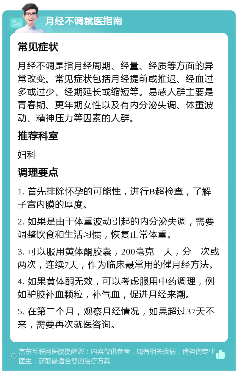 月经不调就医指南 常见症状 月经不调是指月经周期、经量、经质等方面的异常改变。常见症状包括月经提前或推迟、经血过多或过少、经期延长或缩短等。易感人群主要是青春期、更年期女性以及有内分泌失调、体重波动、精神压力等因素的人群。 推荐科室 妇科 调理要点 1. 首先排除怀孕的可能性，进行B超检查，了解子宫内膜的厚度。 2. 如果是由于体重波动引起的内分泌失调，需要调整饮食和生活习惯，恢复正常体重。 3. 可以服用黄体酮胶囊，200毫克一天，分一次或两次，连续7天，作为临床最常用的催月经方法。 4. 如果黄体酮无效，可以考虑服用中药调理，例如驴胶补血颗粒，补气血，促进月经来潮。 5. 在第二个月，观察月经情况，如果超过37天不来，需要再次就医咨询。