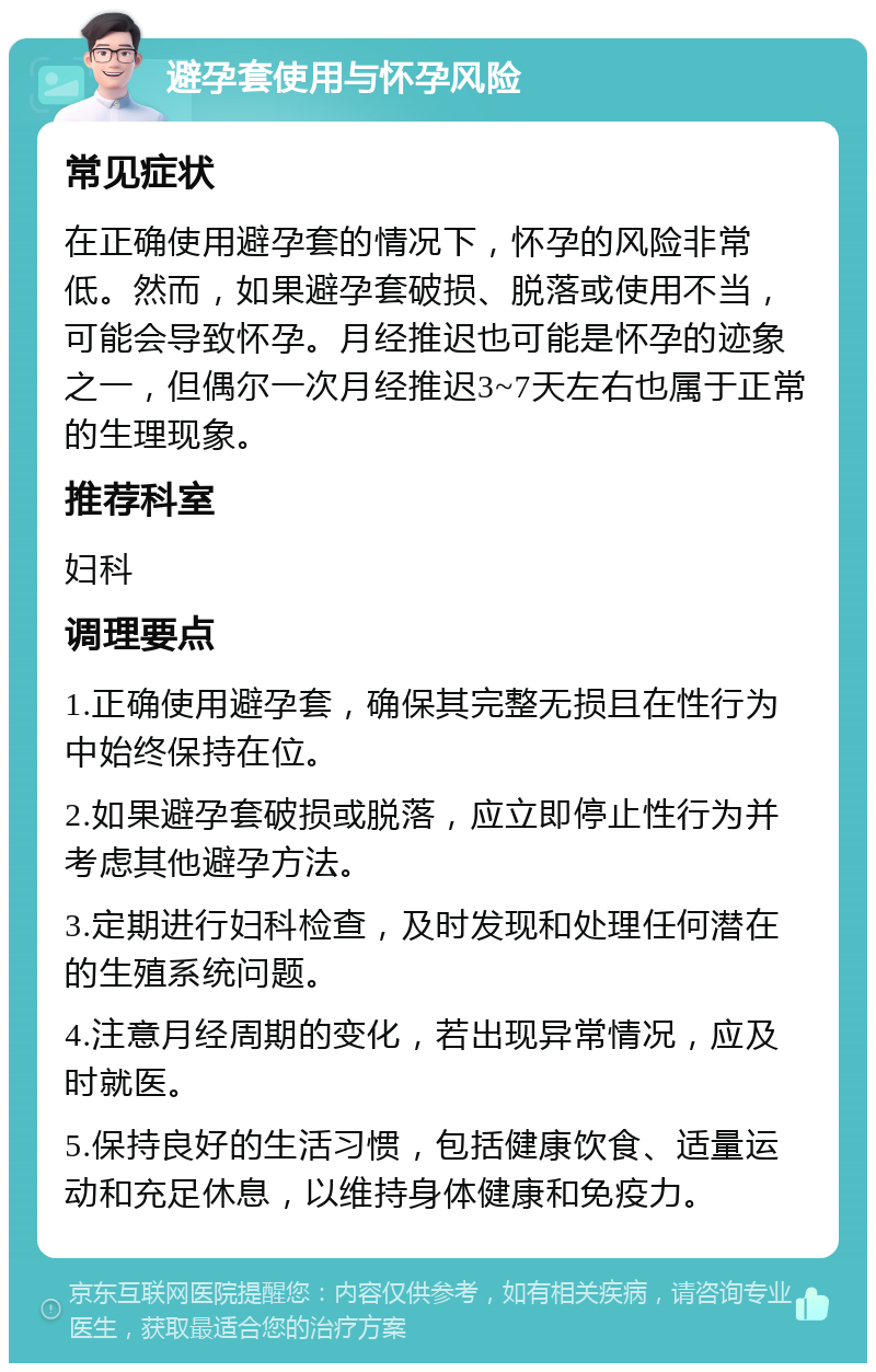 避孕套使用与怀孕风险 常见症状 在正确使用避孕套的情况下，怀孕的风险非常低。然而，如果避孕套破损、脱落或使用不当，可能会导致怀孕。月经推迟也可能是怀孕的迹象之一，但偶尔一次月经推迟3~7天左右也属于正常的生理现象。 推荐科室 妇科 调理要点 1.正确使用避孕套，确保其完整无损且在性行为中始终保持在位。 2.如果避孕套破损或脱落，应立即停止性行为并考虑其他避孕方法。 3.定期进行妇科检查，及时发现和处理任何潜在的生殖系统问题。 4.注意月经周期的变化，若出现异常情况，应及时就医。 5.保持良好的生活习惯，包括健康饮食、适量运动和充足休息，以维持身体健康和免疫力。