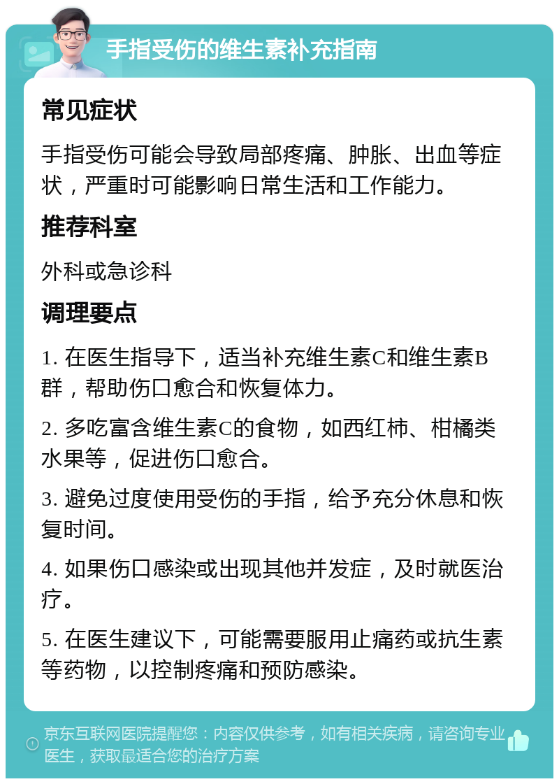 手指受伤的维生素补充指南 常见症状 手指受伤可能会导致局部疼痛、肿胀、出血等症状，严重时可能影响日常生活和工作能力。 推荐科室 外科或急诊科 调理要点 1. 在医生指导下，适当补充维生素C和维生素B群，帮助伤口愈合和恢复体力。 2. 多吃富含维生素C的食物，如西红柿、柑橘类水果等，促进伤口愈合。 3. 避免过度使用受伤的手指，给予充分休息和恢复时间。 4. 如果伤口感染或出现其他并发症，及时就医治疗。 5. 在医生建议下，可能需要服用止痛药或抗生素等药物，以控制疼痛和预防感染。