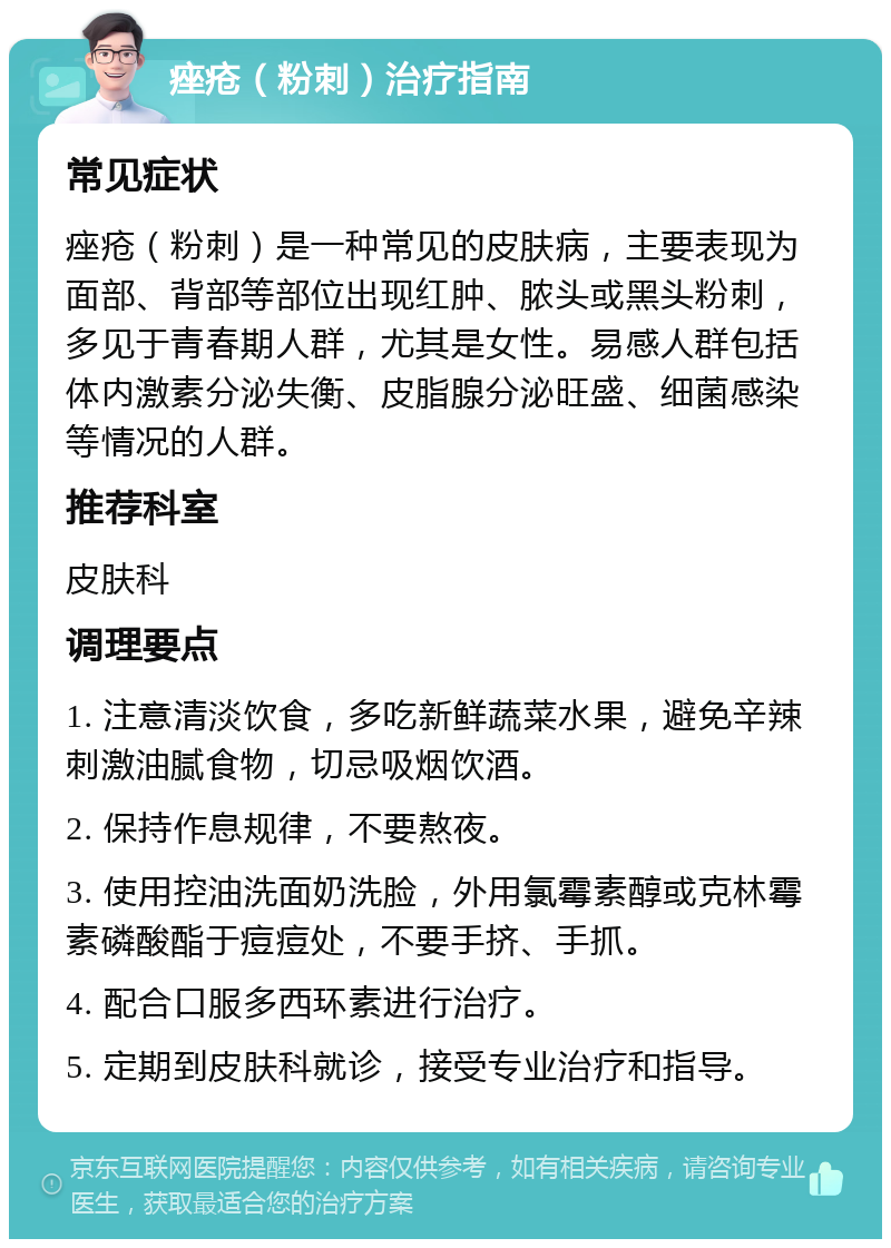 痤疮（粉刺）治疗指南 常见症状 痤疮（粉刺）是一种常见的皮肤病，主要表现为面部、背部等部位出现红肿、脓头或黑头粉刺，多见于青春期人群，尤其是女性。易感人群包括体内激素分泌失衡、皮脂腺分泌旺盛、细菌感染等情况的人群。 推荐科室 皮肤科 调理要点 1. 注意清淡饮食，多吃新鲜蔬菜水果，避免辛辣刺激油腻食物，切忌吸烟饮酒。 2. 保持作息规律，不要熬夜。 3. 使用控油洗面奶洗脸，外用氯霉素醇或克林霉素磷酸酯于痘痘处，不要手挤、手抓。 4. 配合口服多西环素进行治疗。 5. 定期到皮肤科就诊，接受专业治疗和指导。