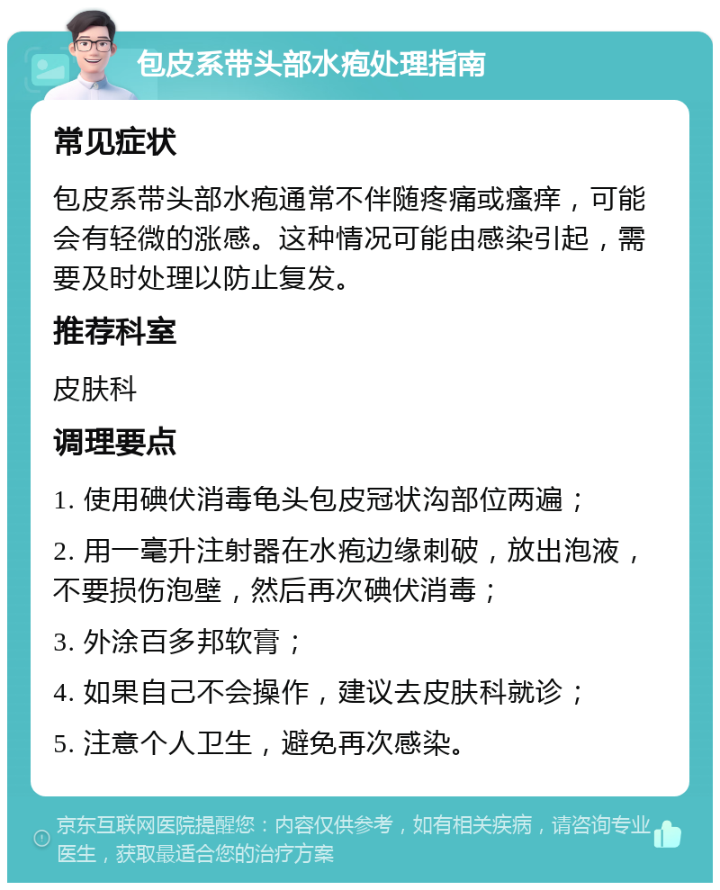 包皮系带头部水疱处理指南 常见症状 包皮系带头部水疱通常不伴随疼痛或瘙痒，可能会有轻微的涨感。这种情况可能由感染引起，需要及时处理以防止复发。 推荐科室 皮肤科 调理要点 1. 使用碘伏消毒龟头包皮冠状沟部位两遍； 2. 用一毫升注射器在水疱边缘刺破，放出泡液，不要损伤泡壁，然后再次碘伏消毒； 3. 外涂百多邦软膏； 4. 如果自己不会操作，建议去皮肤科就诊； 5. 注意个人卫生，避免再次感染。