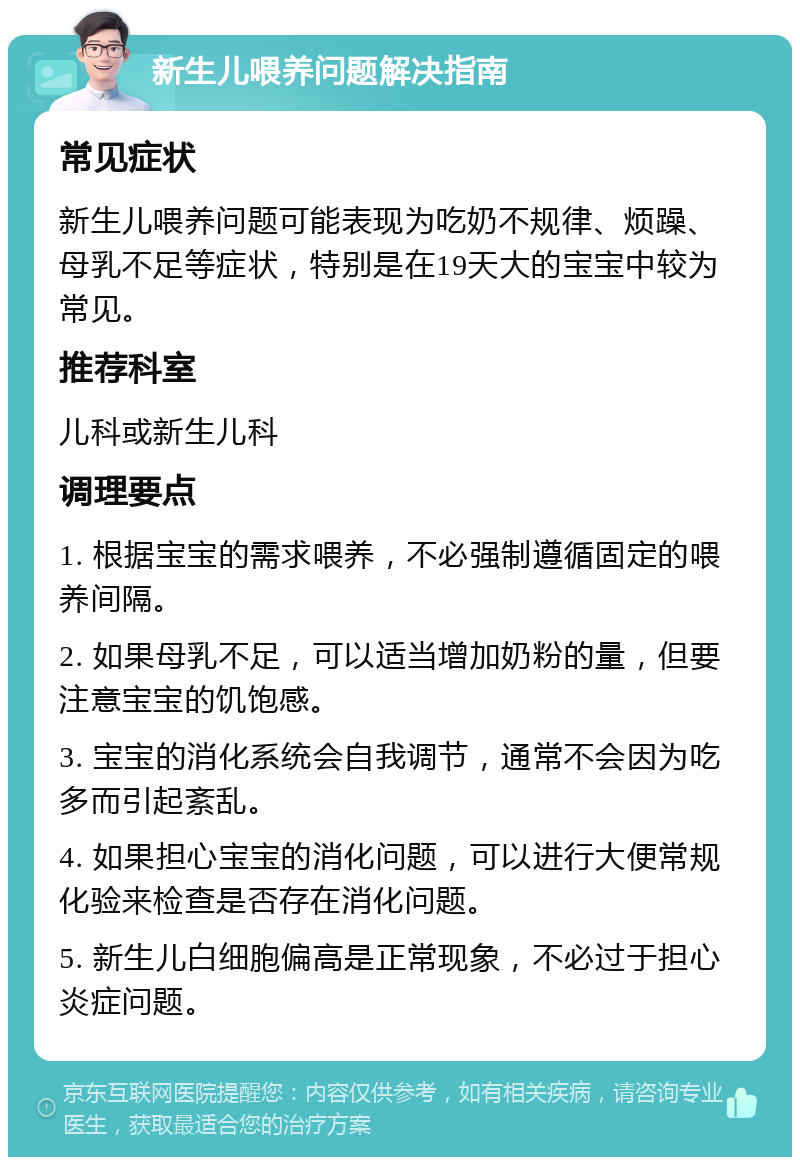 新生儿喂养问题解决指南 常见症状 新生儿喂养问题可能表现为吃奶不规律、烦躁、母乳不足等症状，特别是在19天大的宝宝中较为常见。 推荐科室 儿科或新生儿科 调理要点 1. 根据宝宝的需求喂养，不必强制遵循固定的喂养间隔。 2. 如果母乳不足，可以适当增加奶粉的量，但要注意宝宝的饥饱感。 3. 宝宝的消化系统会自我调节，通常不会因为吃多而引起紊乱。 4. 如果担心宝宝的消化问题，可以进行大便常规化验来检查是否存在消化问题。 5. 新生儿白细胞偏高是正常现象，不必过于担心炎症问题。