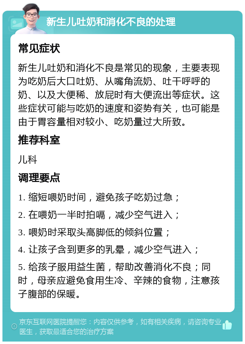 新生儿吐奶和消化不良的处理 常见症状 新生儿吐奶和消化不良是常见的现象，主要表现为吃奶后大口吐奶、从嘴角流奶、吐干呼呼的奶、以及大便稀、放屁时有大便流出等症状。这些症状可能与吃奶的速度和姿势有关，也可能是由于胃容量相对较小、吃奶量过大所致。 推荐科室 儿科 调理要点 1. 缩短喂奶时间，避免孩子吃奶过急； 2. 在喂奶一半时拍嗝，减少空气进入； 3. 喂奶时采取头高脚低的倾斜位置； 4. 让孩子含到更多的乳晕，减少空气进入； 5. 给孩子服用益生菌，帮助改善消化不良；同时，母亲应避免食用生冷、辛辣的食物，注意孩子腹部的保暖。