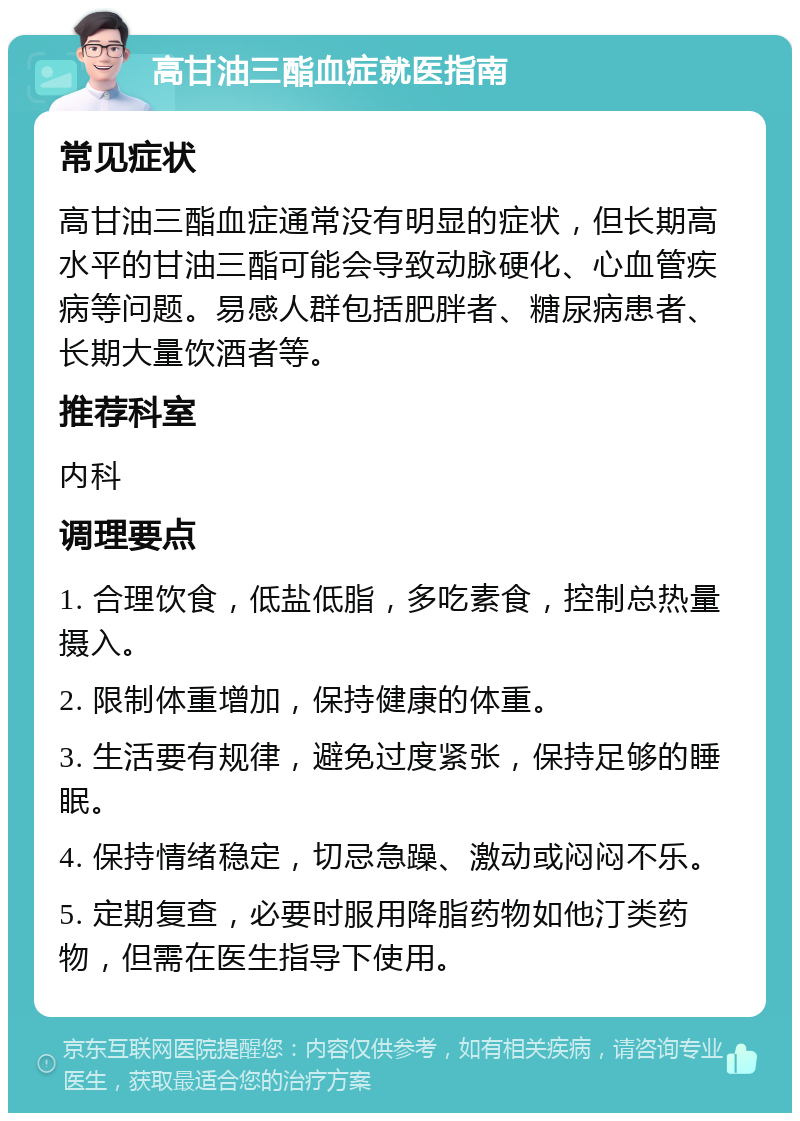 高甘油三酯血症就医指南 常见症状 高甘油三酯血症通常没有明显的症状，但长期高水平的甘油三酯可能会导致动脉硬化、心血管疾病等问题。易感人群包括肥胖者、糖尿病患者、长期大量饮酒者等。 推荐科室 内科 调理要点 1. 合理饮食，低盐低脂，多吃素食，控制总热量摄入。 2. 限制体重增加，保持健康的体重。 3. 生活要有规律，避免过度紧张，保持足够的睡眠。 4. 保持情绪稳定，切忌急躁、激动或闷闷不乐。 5. 定期复查，必要时服用降脂药物如他汀类药物，但需在医生指导下使用。