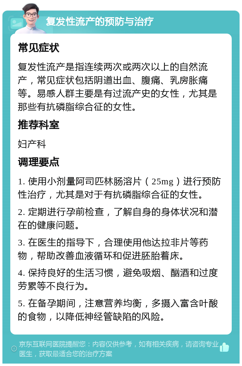 复发性流产的预防与治疗 常见症状 复发性流产是指连续两次或两次以上的自然流产，常见症状包括阴道出血、腹痛、乳房胀痛等。易感人群主要是有过流产史的女性，尤其是那些有抗磷脂综合征的女性。 推荐科室 妇产科 调理要点 1. 使用小剂量阿司匹林肠溶片（25mg）进行预防性治疗，尤其是对于有抗磷脂综合征的女性。 2. 定期进行孕前检查，了解自身的身体状况和潜在的健康问题。 3. 在医生的指导下，合理使用他达拉非片等药物，帮助改善血液循环和促进胚胎着床。 4. 保持良好的生活习惯，避免吸烟、酗酒和过度劳累等不良行为。 5. 在备孕期间，注意营养均衡，多摄入富含叶酸的食物，以降低神经管缺陷的风险。